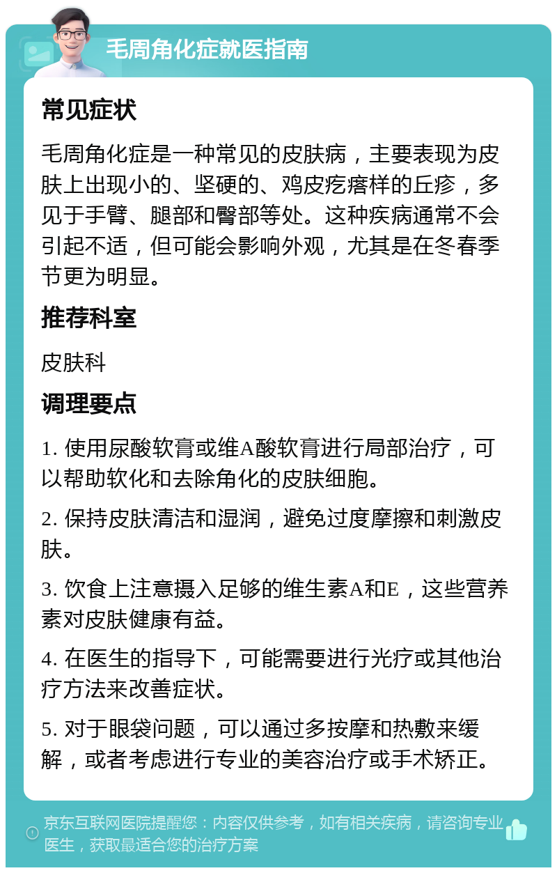 毛周角化症就医指南 常见症状 毛周角化症是一种常见的皮肤病，主要表现为皮肤上出现小的、坚硬的、鸡皮疙瘩样的丘疹，多见于手臂、腿部和臀部等处。这种疾病通常不会引起不适，但可能会影响外观，尤其是在冬春季节更为明显。 推荐科室 皮肤科 调理要点 1. 使用尿酸软膏或维A酸软膏进行局部治疗，可以帮助软化和去除角化的皮肤细胞。 2. 保持皮肤清洁和湿润，避免过度摩擦和刺激皮肤。 3. 饮食上注意摄入足够的维生素A和E，这些营养素对皮肤健康有益。 4. 在医生的指导下，可能需要进行光疗或其他治疗方法来改善症状。 5. 对于眼袋问题，可以通过多按摩和热敷来缓解，或者考虑进行专业的美容治疗或手术矫正。