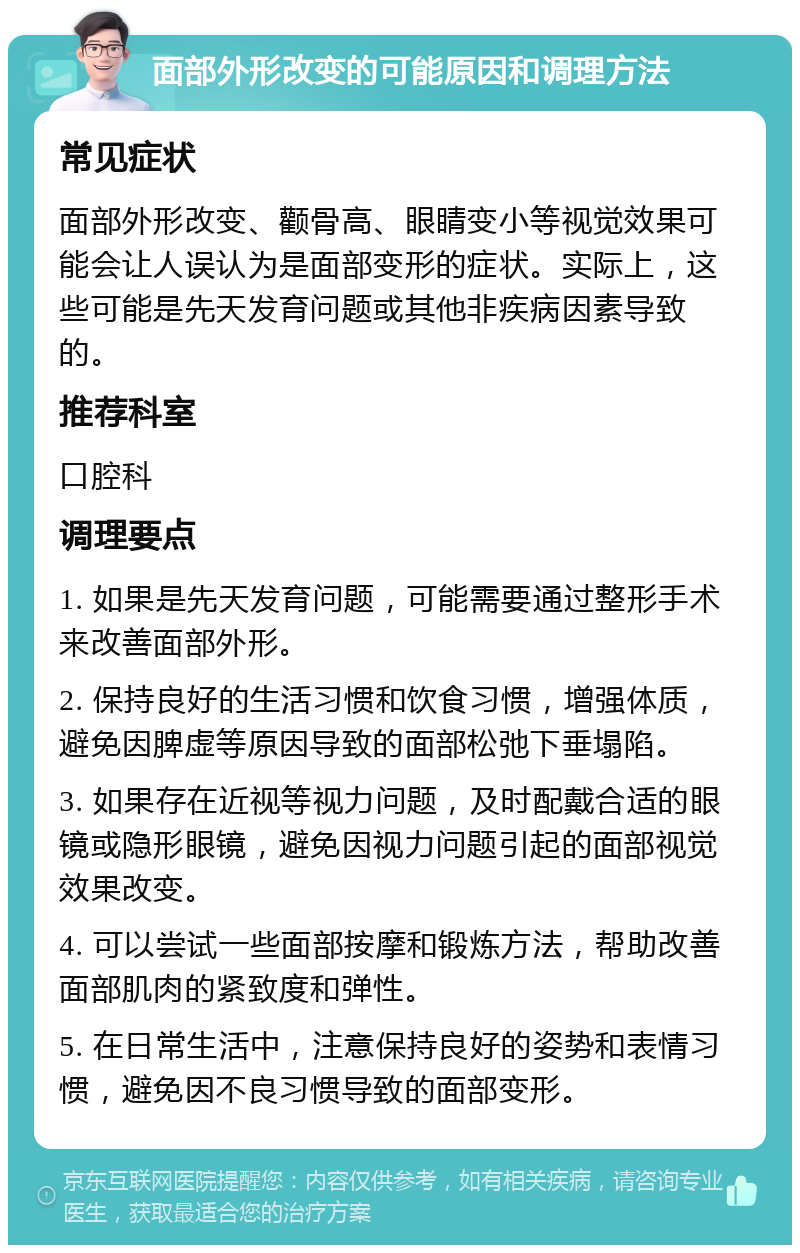 面部外形改变的可能原因和调理方法 常见症状 面部外形改变、颧骨高、眼睛变小等视觉效果可能会让人误认为是面部变形的症状。实际上，这些可能是先天发育问题或其他非疾病因素导致的。 推荐科室 口腔科 调理要点 1. 如果是先天发育问题，可能需要通过整形手术来改善面部外形。 2. 保持良好的生活习惯和饮食习惯，增强体质，避免因脾虚等原因导致的面部松弛下垂塌陷。 3. 如果存在近视等视力问题，及时配戴合适的眼镜或隐形眼镜，避免因视力问题引起的面部视觉效果改变。 4. 可以尝试一些面部按摩和锻炼方法，帮助改善面部肌肉的紧致度和弹性。 5. 在日常生活中，注意保持良好的姿势和表情习惯，避免因不良习惯导致的面部变形。