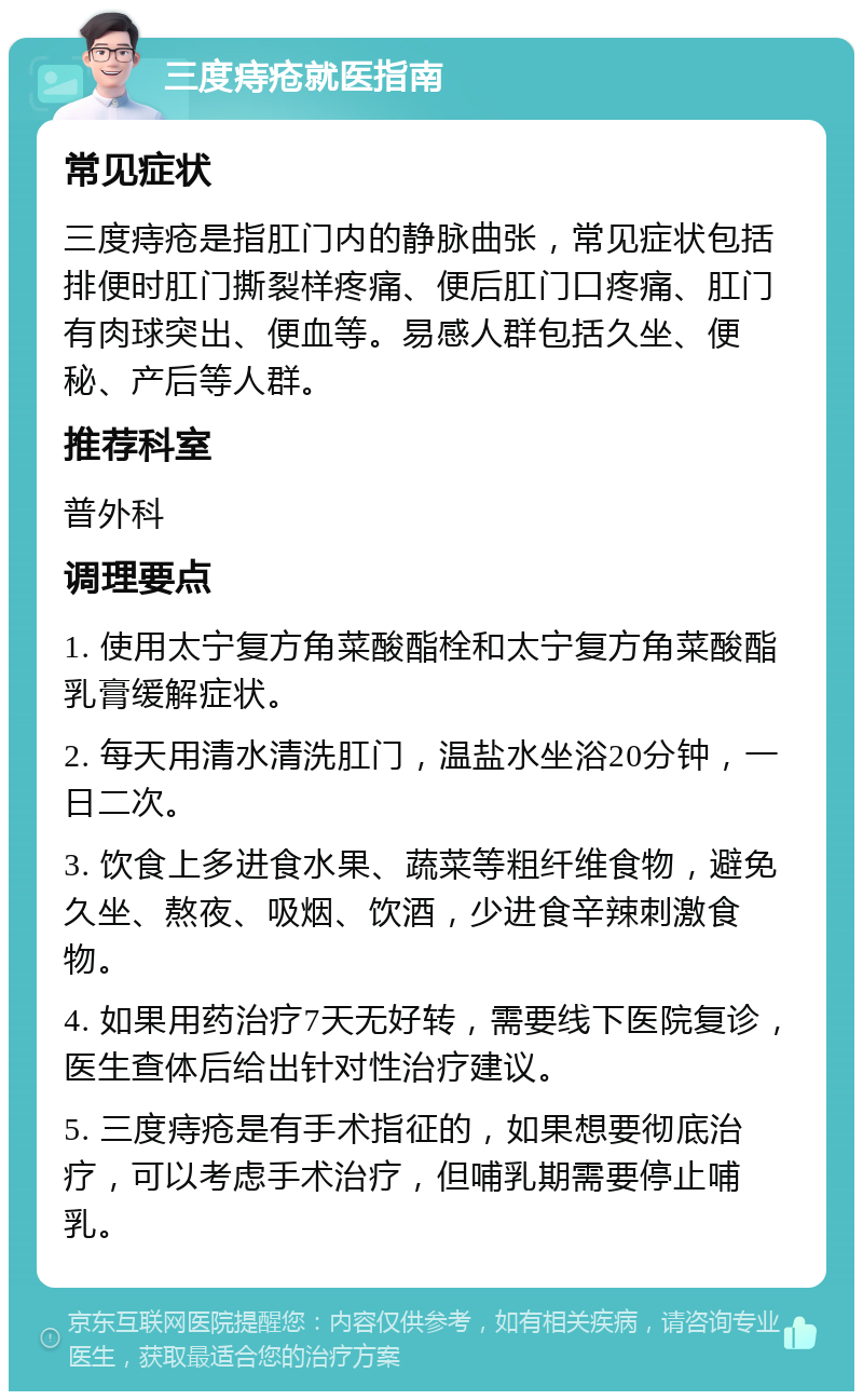 三度痔疮就医指南 常见症状 三度痔疮是指肛门内的静脉曲张，常见症状包括排便时肛门撕裂样疼痛、便后肛门口疼痛、肛门有肉球突出、便血等。易感人群包括久坐、便秘、产后等人群。 推荐科室 普外科 调理要点 1. 使用太宁复方角菜酸酯栓和太宁复方角菜酸酯乳膏缓解症状。 2. 每天用清水清洗肛门，温盐水坐浴20分钟，一日二次。 3. 饮食上多进食水果、蔬菜等粗纤维食物，避免久坐、熬夜、吸烟、饮酒，少进食辛辣刺激食物。 4. 如果用药治疗7天无好转，需要线下医院复诊，医生查体后给出针对性治疗建议。 5. 三度痔疮是有手术指征的，如果想要彻底治疗，可以考虑手术治疗，但哺乳期需要停止哺乳。