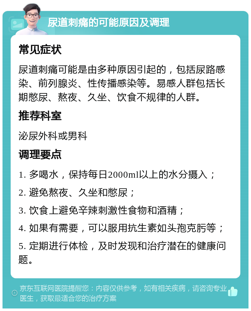 尿道刺痛的可能原因及调理 常见症状 尿道刺痛可能是由多种原因引起的，包括尿路感染、前列腺炎、性传播感染等。易感人群包括长期憋尿、熬夜、久坐、饮食不规律的人群。 推荐科室 泌尿外科或男科 调理要点 1. 多喝水，保持每日2000ml以上的水分摄入； 2. 避免熬夜、久坐和憋尿； 3. 饮食上避免辛辣刺激性食物和酒精； 4. 如果有需要，可以服用抗生素如头孢克肟等； 5. 定期进行体检，及时发现和治疗潜在的健康问题。