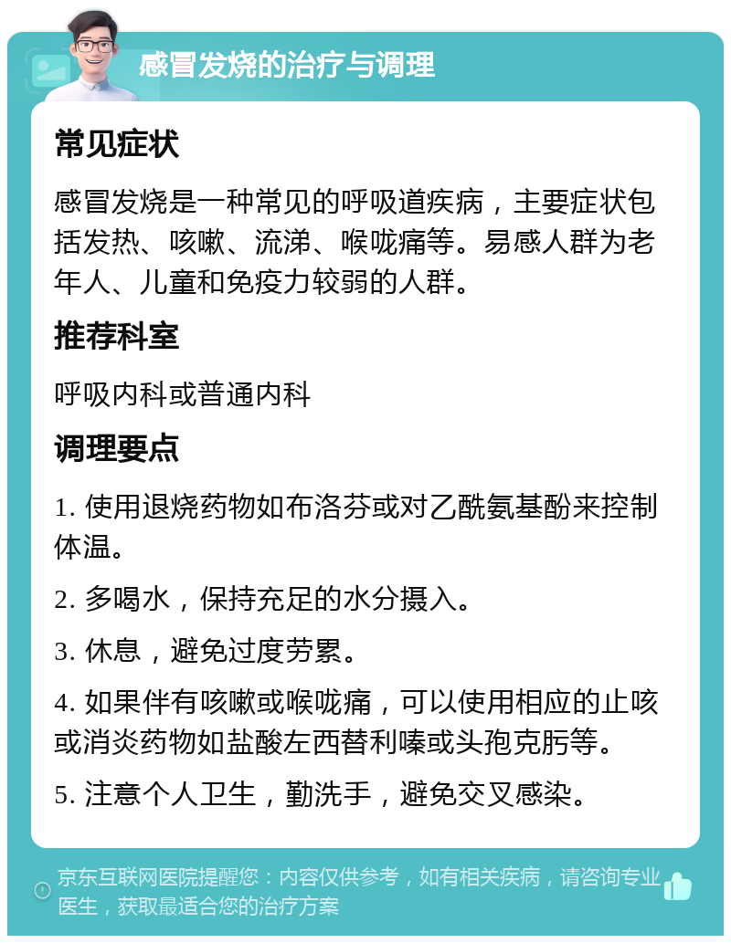 感冒发烧的治疗与调理 常见症状 感冒发烧是一种常见的呼吸道疾病，主要症状包括发热、咳嗽、流涕、喉咙痛等。易感人群为老年人、儿童和免疫力较弱的人群。 推荐科室 呼吸内科或普通内科 调理要点 1. 使用退烧药物如布洛芬或对乙酰氨基酚来控制体温。 2. 多喝水，保持充足的水分摄入。 3. 休息，避免过度劳累。 4. 如果伴有咳嗽或喉咙痛，可以使用相应的止咳或消炎药物如盐酸左西替利嗪或头孢克肟等。 5. 注意个人卫生，勤洗手，避免交叉感染。