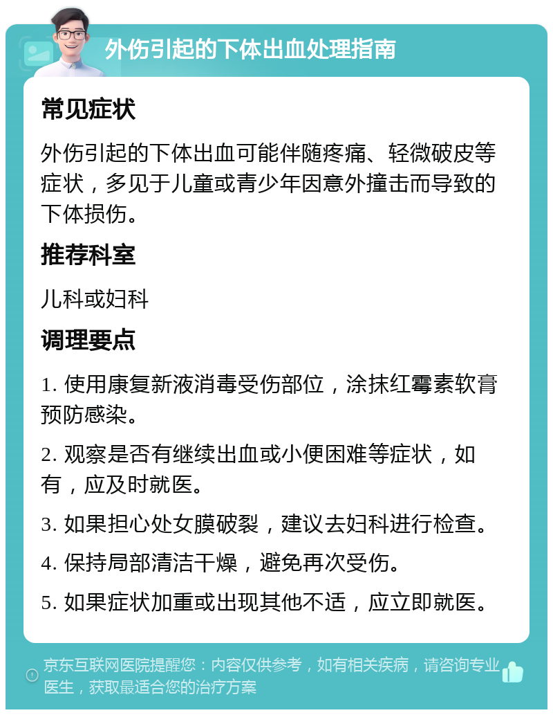 外伤引起的下体出血处理指南 常见症状 外伤引起的下体出血可能伴随疼痛、轻微破皮等症状，多见于儿童或青少年因意外撞击而导致的下体损伤。 推荐科室 儿科或妇科 调理要点 1. 使用康复新液消毒受伤部位，涂抹红霉素软膏预防感染。 2. 观察是否有继续出血或小便困难等症状，如有，应及时就医。 3. 如果担心处女膜破裂，建议去妇科进行检查。 4. 保持局部清洁干燥，避免再次受伤。 5. 如果症状加重或出现其他不适，应立即就医。