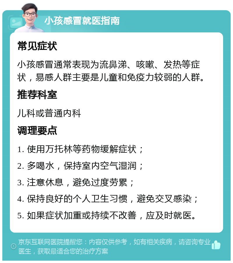 小孩感冒就医指南 常见症状 小孩感冒通常表现为流鼻涕、咳嗽、发热等症状，易感人群主要是儿童和免疫力较弱的人群。 推荐科室 儿科或普通内科 调理要点 1. 使用万托林等药物缓解症状； 2. 多喝水，保持室内空气湿润； 3. 注意休息，避免过度劳累； 4. 保持良好的个人卫生习惯，避免交叉感染； 5. 如果症状加重或持续不改善，应及时就医。