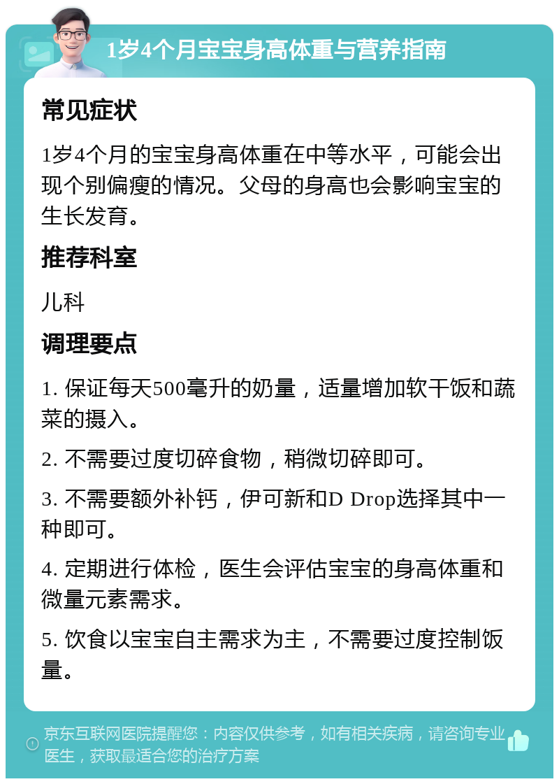 1岁4个月宝宝身高体重与营养指南 常见症状 1岁4个月的宝宝身高体重在中等水平，可能会出现个别偏瘦的情况。父母的身高也会影响宝宝的生长发育。 推荐科室 儿科 调理要点 1. 保证每天500毫升的奶量，适量增加软干饭和蔬菜的摄入。 2. 不需要过度切碎食物，稍微切碎即可。 3. 不需要额外补钙，伊可新和D Drop选择其中一种即可。 4. 定期进行体检，医生会评估宝宝的身高体重和微量元素需求。 5. 饮食以宝宝自主需求为主，不需要过度控制饭量。