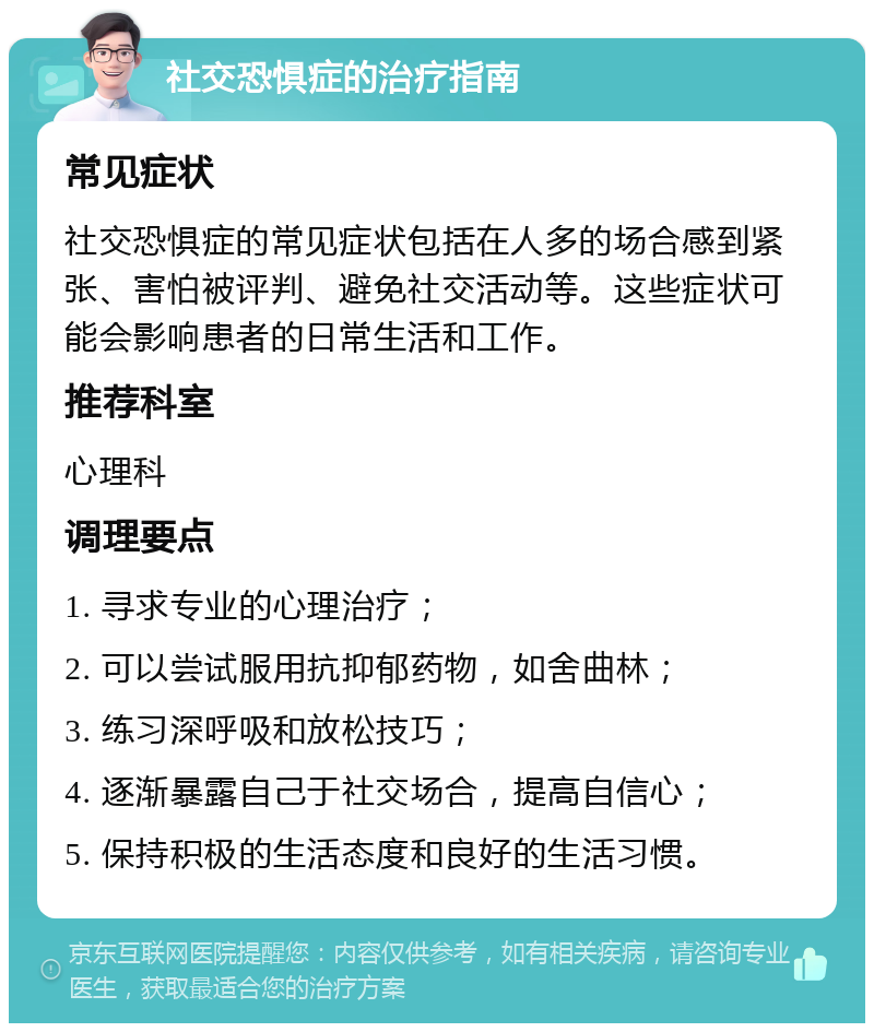 社交恐惧症的治疗指南 常见症状 社交恐惧症的常见症状包括在人多的场合感到紧张、害怕被评判、避免社交活动等。这些症状可能会影响患者的日常生活和工作。 推荐科室 心理科 调理要点 1. 寻求专业的心理治疗； 2. 可以尝试服用抗抑郁药物，如舍曲林； 3. 练习深呼吸和放松技巧； 4. 逐渐暴露自己于社交场合，提高自信心； 5. 保持积极的生活态度和良好的生活习惯。