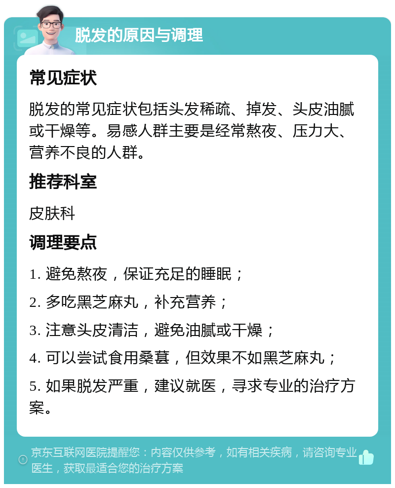 脱发的原因与调理 常见症状 脱发的常见症状包括头发稀疏、掉发、头皮油腻或干燥等。易感人群主要是经常熬夜、压力大、营养不良的人群。 推荐科室 皮肤科 调理要点 1. 避免熬夜，保证充足的睡眠； 2. 多吃黑芝麻丸，补充营养； 3. 注意头皮清洁，避免油腻或干燥； 4. 可以尝试食用桑葚，但效果不如黑芝麻丸； 5. 如果脱发严重，建议就医，寻求专业的治疗方案。