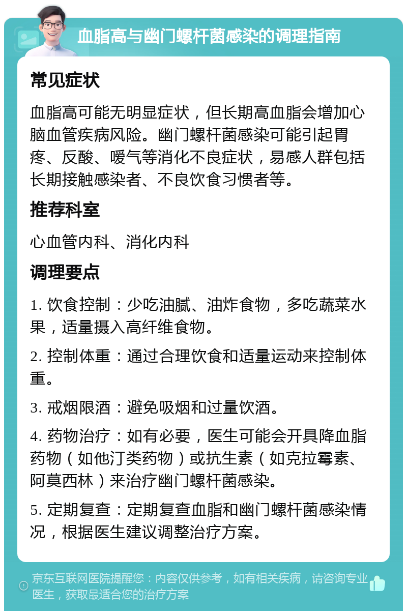 血脂高与幽门螺杆菌感染的调理指南 常见症状 血脂高可能无明显症状，但长期高血脂会增加心脑血管疾病风险。幽门螺杆菌感染可能引起胃疼、反酸、嗳气等消化不良症状，易感人群包括长期接触感染者、不良饮食习惯者等。 推荐科室 心血管内科、消化内科 调理要点 1. 饮食控制：少吃油腻、油炸食物，多吃蔬菜水果，适量摄入高纤维食物。 2. 控制体重：通过合理饮食和适量运动来控制体重。 3. 戒烟限酒：避免吸烟和过量饮酒。 4. 药物治疗：如有必要，医生可能会开具降血脂药物（如他汀类药物）或抗生素（如克拉霉素、阿莫西林）来治疗幽门螺杆菌感染。 5. 定期复查：定期复查血脂和幽门螺杆菌感染情况，根据医生建议调整治疗方案。