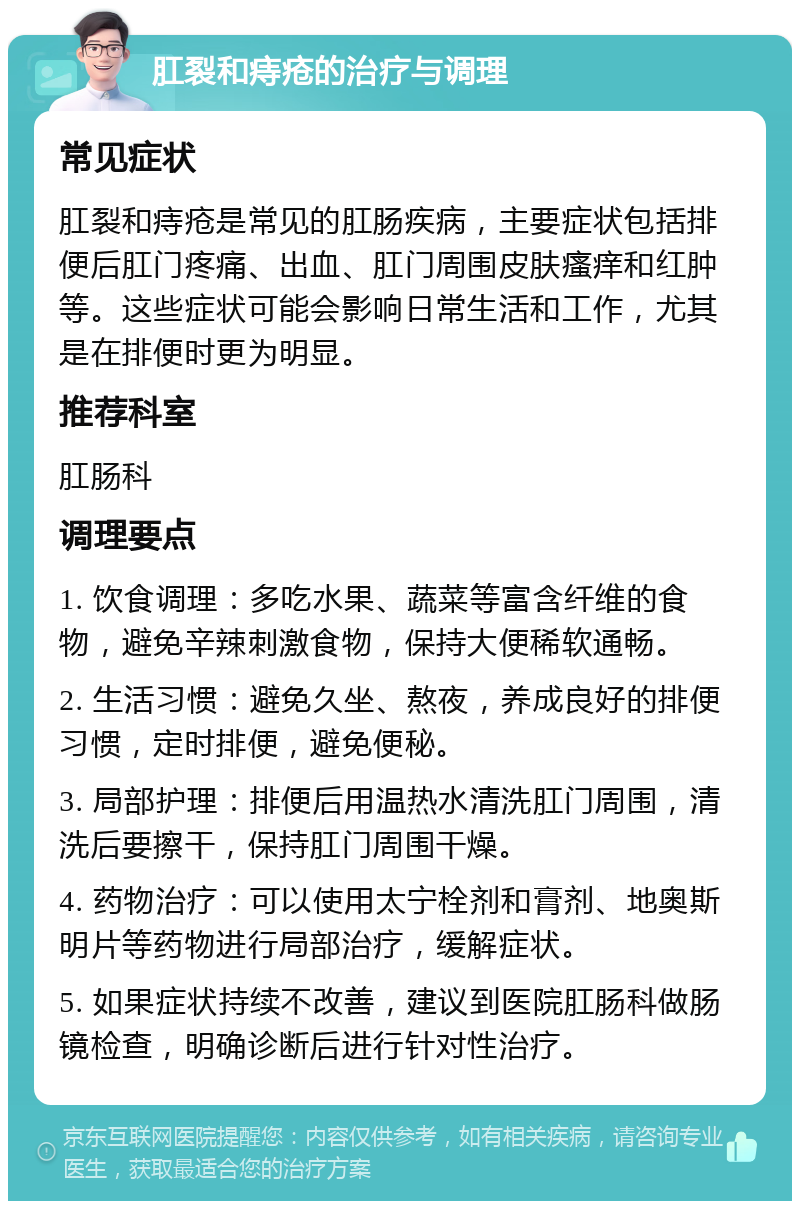 肛裂和痔疮的治疗与调理 常见症状 肛裂和痔疮是常见的肛肠疾病，主要症状包括排便后肛门疼痛、出血、肛门周围皮肤瘙痒和红肿等。这些症状可能会影响日常生活和工作，尤其是在排便时更为明显。 推荐科室 肛肠科 调理要点 1. 饮食调理：多吃水果、蔬菜等富含纤维的食物，避免辛辣刺激食物，保持大便稀软通畅。 2. 生活习惯：避免久坐、熬夜，养成良好的排便习惯，定时排便，避免便秘。 3. 局部护理：排便后用温热水清洗肛门周围，清洗后要擦干，保持肛门周围干燥。 4. 药物治疗：可以使用太宁栓剂和膏剂、地奥斯明片等药物进行局部治疗，缓解症状。 5. 如果症状持续不改善，建议到医院肛肠科做肠镜检查，明确诊断后进行针对性治疗。