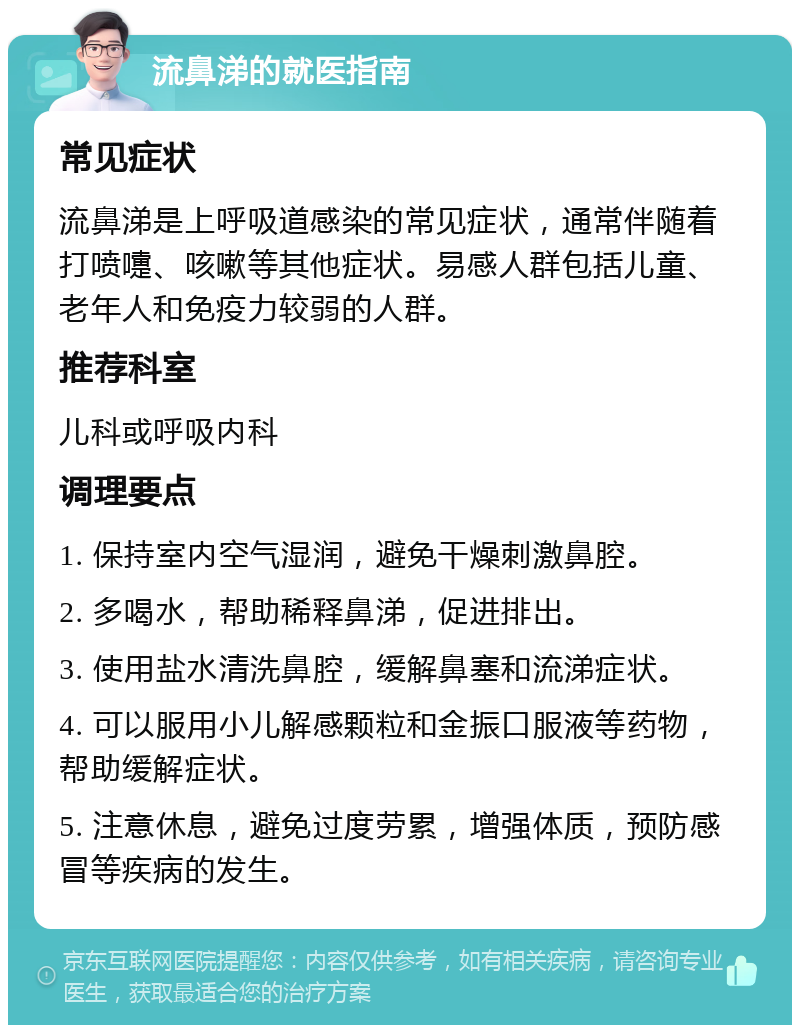 流鼻涕的就医指南 常见症状 流鼻涕是上呼吸道感染的常见症状，通常伴随着打喷嚏、咳嗽等其他症状。易感人群包括儿童、老年人和免疫力较弱的人群。 推荐科室 儿科或呼吸内科 调理要点 1. 保持室内空气湿润，避免干燥刺激鼻腔。 2. 多喝水，帮助稀释鼻涕，促进排出。 3. 使用盐水清洗鼻腔，缓解鼻塞和流涕症状。 4. 可以服用小儿解感颗粒和金振口服液等药物，帮助缓解症状。 5. 注意休息，避免过度劳累，增强体质，预防感冒等疾病的发生。