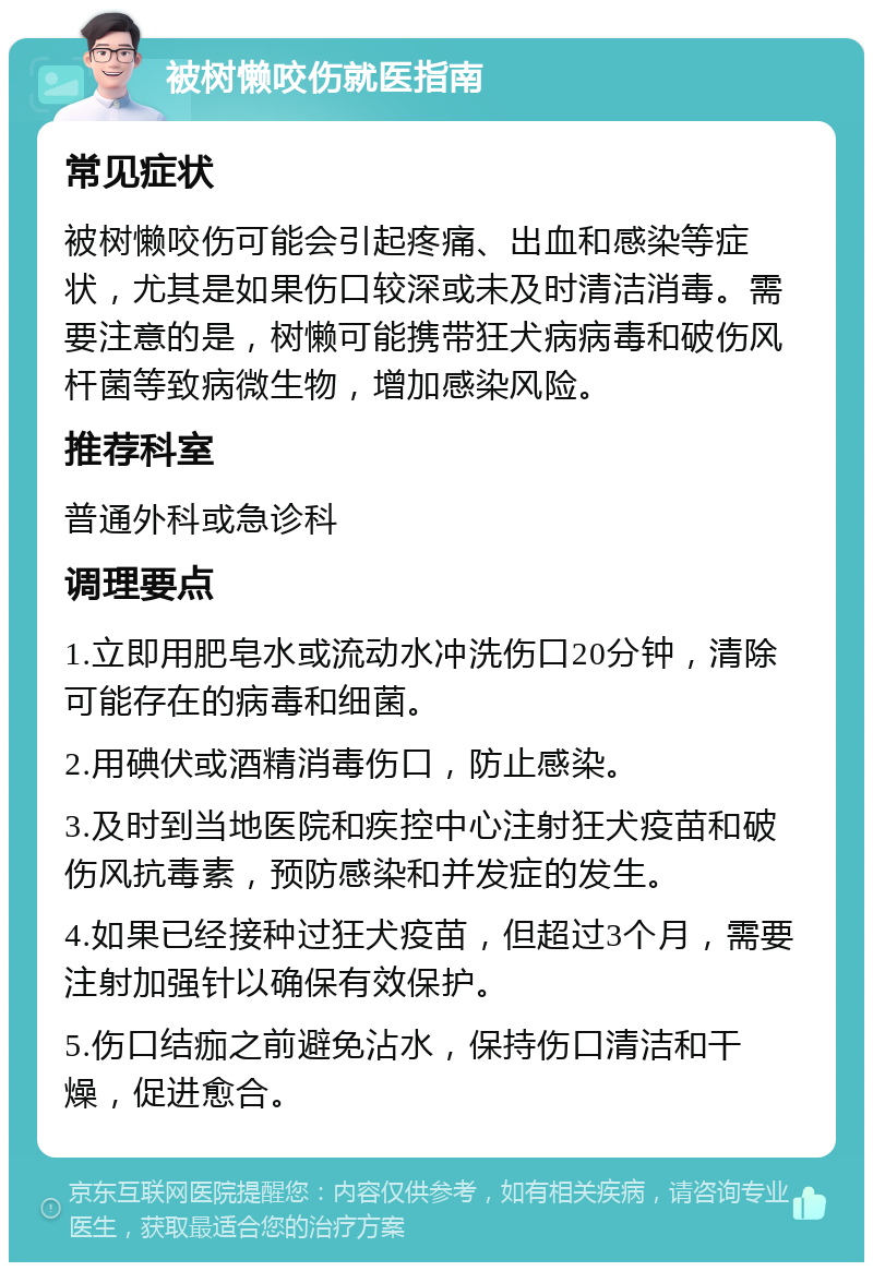 被树懒咬伤就医指南 常见症状 被树懒咬伤可能会引起疼痛、出血和感染等症状，尤其是如果伤口较深或未及时清洁消毒。需要注意的是，树懒可能携带狂犬病病毒和破伤风杆菌等致病微生物，增加感染风险。 推荐科室 普通外科或急诊科 调理要点 1.立即用肥皂水或流动水冲洗伤口20分钟，清除可能存在的病毒和细菌。 2.用碘伏或酒精消毒伤口，防止感染。 3.及时到当地医院和疾控中心注射狂犬疫苗和破伤风抗毒素，预防感染和并发症的发生。 4.如果已经接种过狂犬疫苗，但超过3个月，需要注射加强针以确保有效保护。 5.伤口结痂之前避免沾水，保持伤口清洁和干燥，促进愈合。