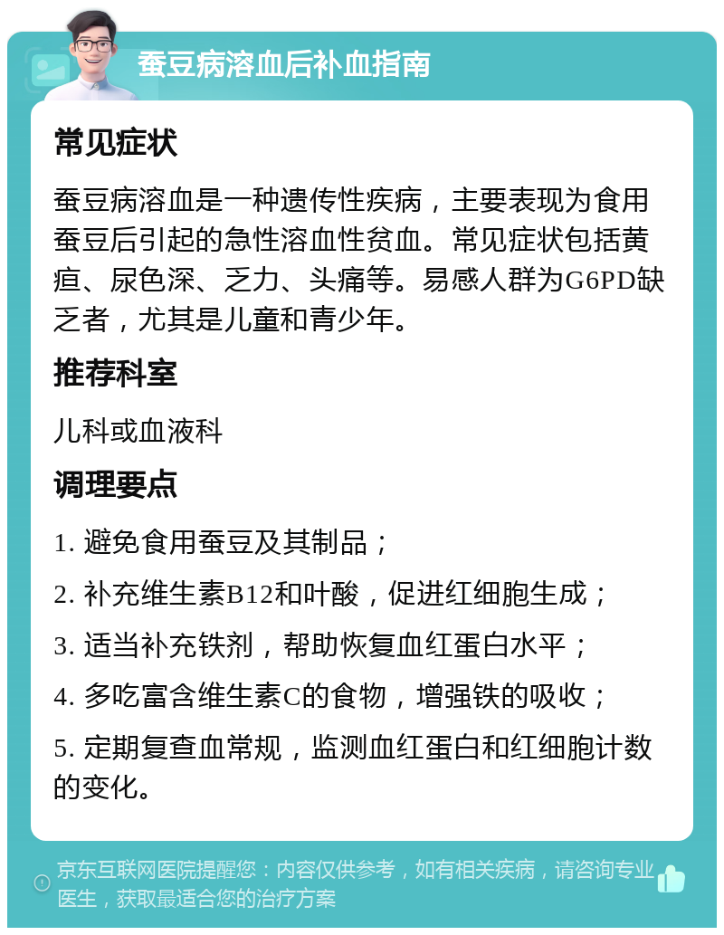 蚕豆病溶血后补血指南 常见症状 蚕豆病溶血是一种遗传性疾病，主要表现为食用蚕豆后引起的急性溶血性贫血。常见症状包括黄疸、尿色深、乏力、头痛等。易感人群为G6PD缺乏者，尤其是儿童和青少年。 推荐科室 儿科或血液科 调理要点 1. 避免食用蚕豆及其制品； 2. 补充维生素B12和叶酸，促进红细胞生成； 3. 适当补充铁剂，帮助恢复血红蛋白水平； 4. 多吃富含维生素C的食物，增强铁的吸收； 5. 定期复查血常规，监测血红蛋白和红细胞计数的变化。