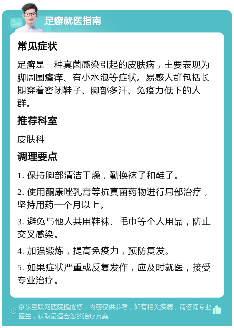 足癣就医指南 常见症状 足癣是一种真菌感染引起的皮肤病，主要表现为脚周围瘙痒、有小水泡等症状。易感人群包括长期穿着密闭鞋子、脚部多汗、免疫力低下的人群。 推荐科室 皮肤科 调理要点 1. 保持脚部清洁干燥，勤换袜子和鞋子。 2. 使用酮康唑乳膏等抗真菌药物进行局部治疗，坚持用药一个月以上。 3. 避免与他人共用鞋袜、毛巾等个人用品，防止交叉感染。 4. 加强锻炼，提高免疫力，预防复发。 5. 如果症状严重或反复发作，应及时就医，接受专业治疗。