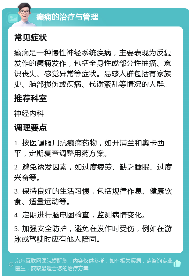 癫痫的治疗与管理 常见症状 癫痫是一种慢性神经系统疾病，主要表现为反复发作的癫痫发作，包括全身性或部分性抽搐、意识丧失、感觉异常等症状。易感人群包括有家族史、脑部损伤或疾病、代谢紊乱等情况的人群。 推荐科室 神经内科 调理要点 1. 按医嘱服用抗癫痫药物，如开浦兰和奥卡西平，定期复查调整用药方案。 2. 避免诱发因素，如过度疲劳、缺乏睡眠、过度兴奋等。 3. 保持良好的生活习惯，包括规律作息、健康饮食、适量运动等。 4. 定期进行脑电图检查，监测病情变化。 5. 加强安全防护，避免在发作时受伤，例如在游泳或驾驶时应有他人陪同。