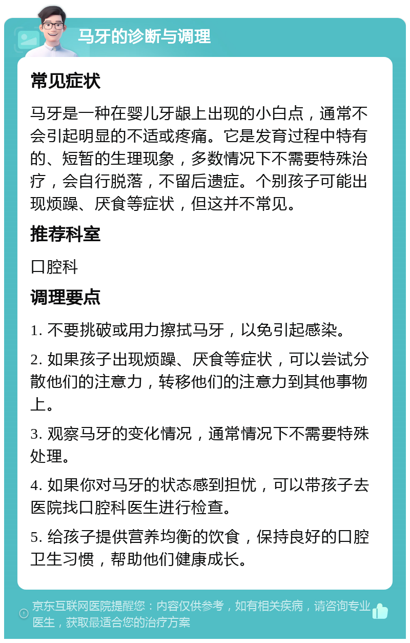 马牙的诊断与调理 常见症状 马牙是一种在婴儿牙龈上出现的小白点，通常不会引起明显的不适或疼痛。它是发育过程中特有的、短暂的生理现象，多数情况下不需要特殊治疗，会自行脱落，不留后遗症。个别孩子可能出现烦躁、厌食等症状，但这并不常见。 推荐科室 口腔科 调理要点 1. 不要挑破或用力擦拭马牙，以免引起感染。 2. 如果孩子出现烦躁、厌食等症状，可以尝试分散他们的注意力，转移他们的注意力到其他事物上。 3. 观察马牙的变化情况，通常情况下不需要特殊处理。 4. 如果你对马牙的状态感到担忧，可以带孩子去医院找口腔科医生进行检查。 5. 给孩子提供营养均衡的饮食，保持良好的口腔卫生习惯，帮助他们健康成长。