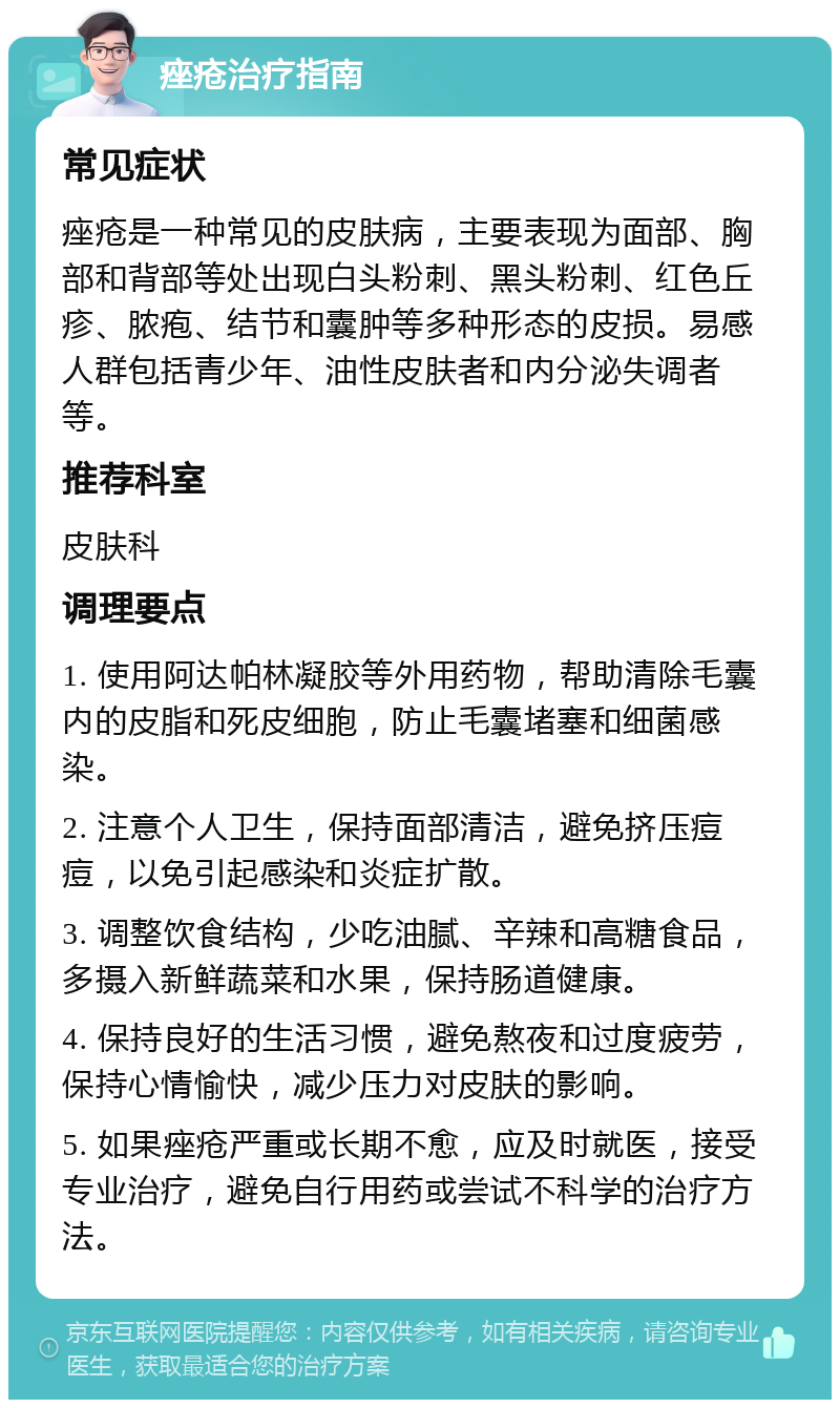 痤疮治疗指南 常见症状 痤疮是一种常见的皮肤病，主要表现为面部、胸部和背部等处出现白头粉刺、黑头粉刺、红色丘疹、脓疱、结节和囊肿等多种形态的皮损。易感人群包括青少年、油性皮肤者和内分泌失调者等。 推荐科室 皮肤科 调理要点 1. 使用阿达帕林凝胶等外用药物，帮助清除毛囊内的皮脂和死皮细胞，防止毛囊堵塞和细菌感染。 2. 注意个人卫生，保持面部清洁，避免挤压痘痘，以免引起感染和炎症扩散。 3. 调整饮食结构，少吃油腻、辛辣和高糖食品，多摄入新鲜蔬菜和水果，保持肠道健康。 4. 保持良好的生活习惯，避免熬夜和过度疲劳，保持心情愉快，减少压力对皮肤的影响。 5. 如果痤疮严重或长期不愈，应及时就医，接受专业治疗，避免自行用药或尝试不科学的治疗方法。