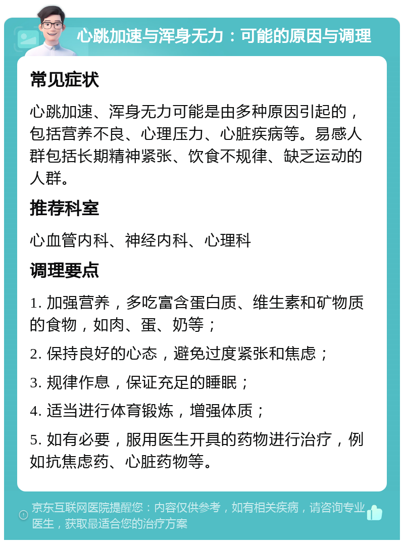 心跳加速与浑身无力：可能的原因与调理 常见症状 心跳加速、浑身无力可能是由多种原因引起的，包括营养不良、心理压力、心脏疾病等。易感人群包括长期精神紧张、饮食不规律、缺乏运动的人群。 推荐科室 心血管内科、神经内科、心理科 调理要点 1. 加强营养，多吃富含蛋白质、维生素和矿物质的食物，如肉、蛋、奶等； 2. 保持良好的心态，避免过度紧张和焦虑； 3. 规律作息，保证充足的睡眠； 4. 适当进行体育锻炼，增强体质； 5. 如有必要，服用医生开具的药物进行治疗，例如抗焦虑药、心脏药物等。