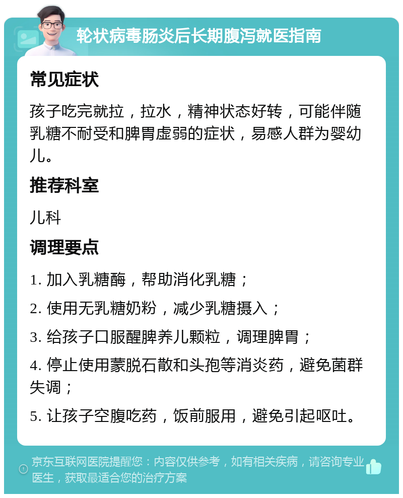 轮状病毒肠炎后长期腹泻就医指南 常见症状 孩子吃完就拉，拉水，精神状态好转，可能伴随乳糖不耐受和脾胃虚弱的症状，易感人群为婴幼儿。 推荐科室 儿科 调理要点 1. 加入乳糖酶，帮助消化乳糖； 2. 使用无乳糖奶粉，减少乳糖摄入； 3. 给孩子口服醒脾养儿颗粒，调理脾胃； 4. 停止使用蒙脱石散和头孢等消炎药，避免菌群失调； 5. 让孩子空腹吃药，饭前服用，避免引起呕吐。