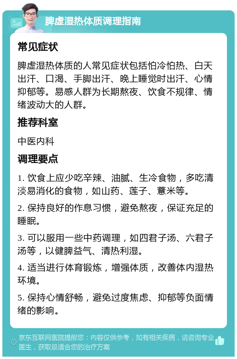 脾虚湿热体质调理指南 常见症状 脾虚湿热体质的人常见症状包括怕冷怕热、白天出汗、口渴、手脚出汗、晚上睡觉时出汗、心情抑郁等。易感人群为长期熬夜、饮食不规律、情绪波动大的人群。 推荐科室 中医内科 调理要点 1. 饮食上应少吃辛辣、油腻、生冷食物，多吃清淡易消化的食物，如山药、莲子、薏米等。 2. 保持良好的作息习惯，避免熬夜，保证充足的睡眠。 3. 可以服用一些中药调理，如四君子汤、六君子汤等，以健脾益气、清热利湿。 4. 适当进行体育锻炼，增强体质，改善体内湿热环境。 5. 保持心情舒畅，避免过度焦虑、抑郁等负面情绪的影响。