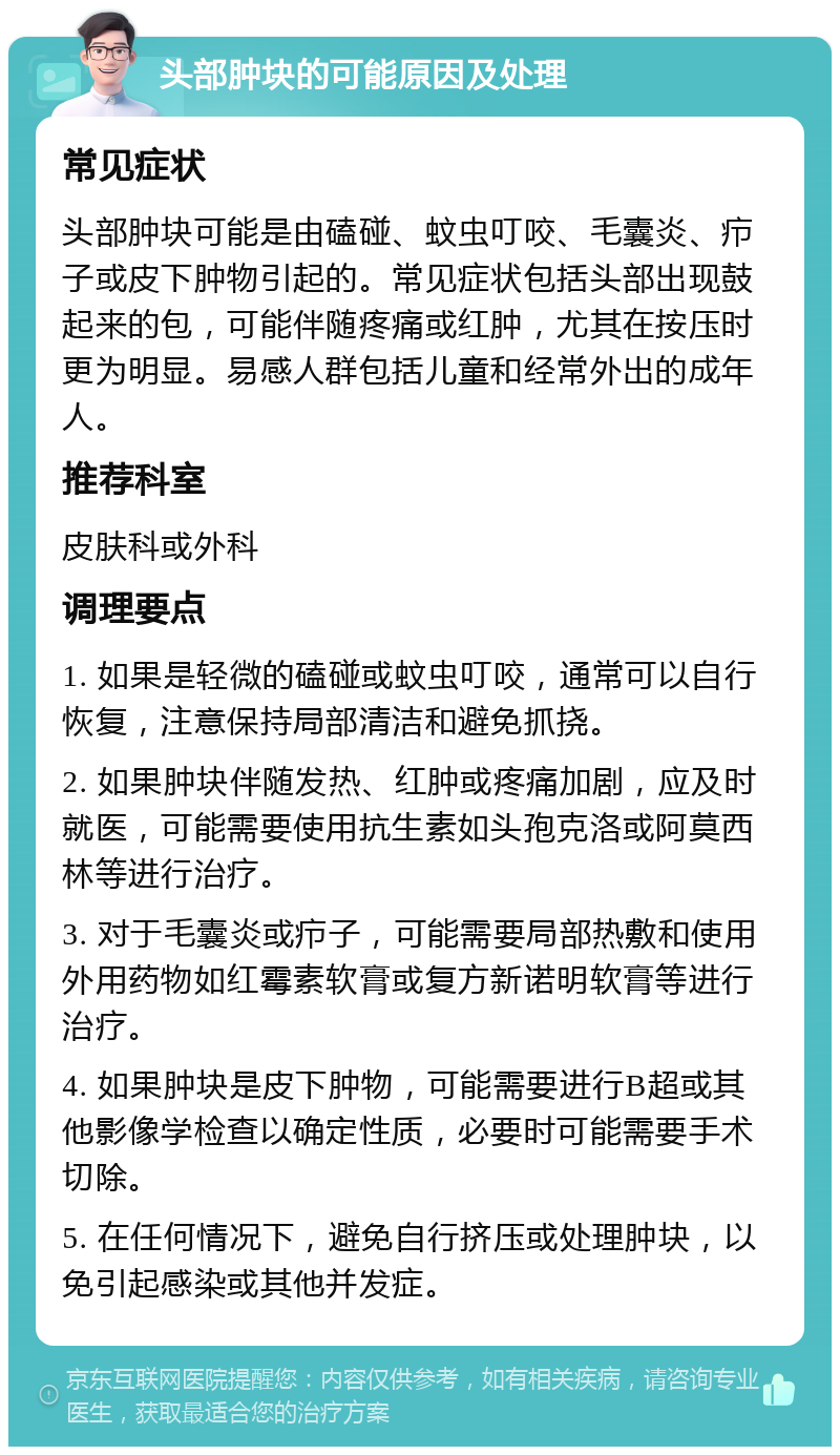 头部肿块的可能原因及处理 常见症状 头部肿块可能是由磕碰、蚊虫叮咬、毛囊炎、疖子或皮下肿物引起的。常见症状包括头部出现鼓起来的包，可能伴随疼痛或红肿，尤其在按压时更为明显。易感人群包括儿童和经常外出的成年人。 推荐科室 皮肤科或外科 调理要点 1. 如果是轻微的磕碰或蚊虫叮咬，通常可以自行恢复，注意保持局部清洁和避免抓挠。 2. 如果肿块伴随发热、红肿或疼痛加剧，应及时就医，可能需要使用抗生素如头孢克洛或阿莫西林等进行治疗。 3. 对于毛囊炎或疖子，可能需要局部热敷和使用外用药物如红霉素软膏或复方新诺明软膏等进行治疗。 4. 如果肿块是皮下肿物，可能需要进行B超或其他影像学检查以确定性质，必要时可能需要手术切除。 5. 在任何情况下，避免自行挤压或处理肿块，以免引起感染或其他并发症。