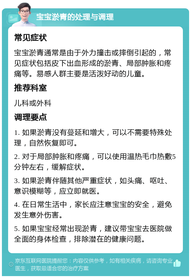 宝宝淤青的处理与调理 常见症状 宝宝淤青通常是由于外力撞击或摔倒引起的，常见症状包括皮下出血形成的淤青、局部肿胀和疼痛等。易感人群主要是活泼好动的儿童。 推荐科室 儿科或外科 调理要点 1. 如果淤青没有蔓延和增大，可以不需要特殊处理，自然恢复即可。 2. 对于局部肿胀和疼痛，可以使用温热毛巾热敷5分钟左右，缓解症状。 3. 如果淤青伴随其他严重症状，如头痛、呕吐、意识模糊等，应立即就医。 4. 在日常生活中，家长应注意宝宝的安全，避免发生意外伤害。 5. 如果宝宝经常出现淤青，建议带宝宝去医院做全面的身体检查，排除潜在的健康问题。