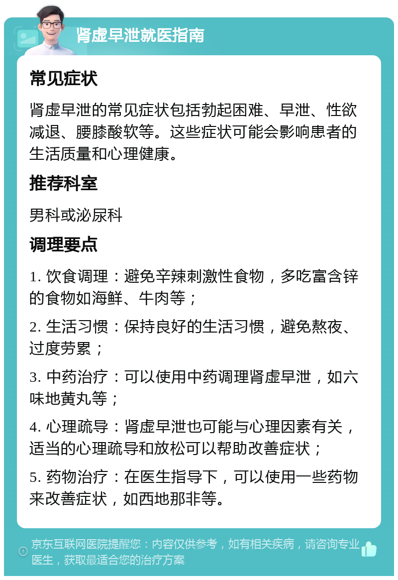 肾虚早泄就医指南 常见症状 肾虚早泄的常见症状包括勃起困难、早泄、性欲减退、腰膝酸软等。这些症状可能会影响患者的生活质量和心理健康。 推荐科室 男科或泌尿科 调理要点 1. 饮食调理：避免辛辣刺激性食物，多吃富含锌的食物如海鲜、牛肉等； 2. 生活习惯：保持良好的生活习惯，避免熬夜、过度劳累； 3. 中药治疗：可以使用中药调理肾虚早泄，如六味地黄丸等； 4. 心理疏导：肾虚早泄也可能与心理因素有关，适当的心理疏导和放松可以帮助改善症状； 5. 药物治疗：在医生指导下，可以使用一些药物来改善症状，如西地那非等。