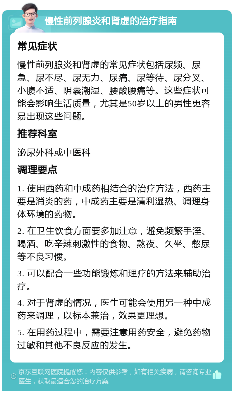 慢性前列腺炎和肾虚的治疗指南 常见症状 慢性前列腺炎和肾虚的常见症状包括尿频、尿急、尿不尽、尿无力、尿痛、尿等待、尿分叉、小腹不适、阴囊潮湿、腰酸腰痛等。这些症状可能会影响生活质量，尤其是50岁以上的男性更容易出现这些问题。 推荐科室 泌尿外科或中医科 调理要点 1. 使用西药和中成药相结合的治疗方法，西药主要是消炎的药，中成药主要是清利湿热、调理身体环境的药物。 2. 在卫生饮食方面要多加注意，避免频繁手淫、喝酒、吃辛辣刺激性的食物、熬夜、久坐、憋尿等不良习惯。 3. 可以配合一些功能锻炼和理疗的方法来辅助治疗。 4. 对于肾虚的情况，医生可能会使用另一种中成药来调理，以标本兼治，效果更理想。 5. 在用药过程中，需要注意用药安全，避免药物过敏和其他不良反应的发生。