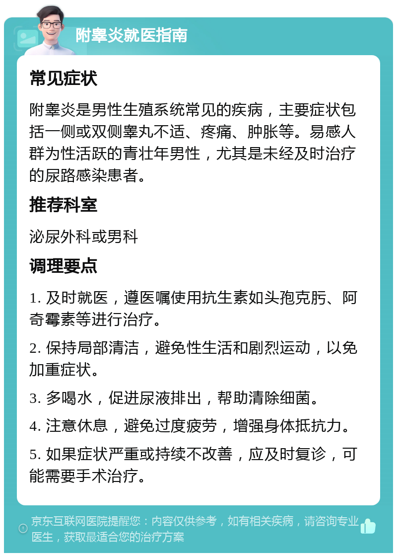 附睾炎就医指南 常见症状 附睾炎是男性生殖系统常见的疾病，主要症状包括一侧或双侧睾丸不适、疼痛、肿胀等。易感人群为性活跃的青壮年男性，尤其是未经及时治疗的尿路感染患者。 推荐科室 泌尿外科或男科 调理要点 1. 及时就医，遵医嘱使用抗生素如头孢克肟、阿奇霉素等进行治疗。 2. 保持局部清洁，避免性生活和剧烈运动，以免加重症状。 3. 多喝水，促进尿液排出，帮助清除细菌。 4. 注意休息，避免过度疲劳，增强身体抵抗力。 5. 如果症状严重或持续不改善，应及时复诊，可能需要手术治疗。