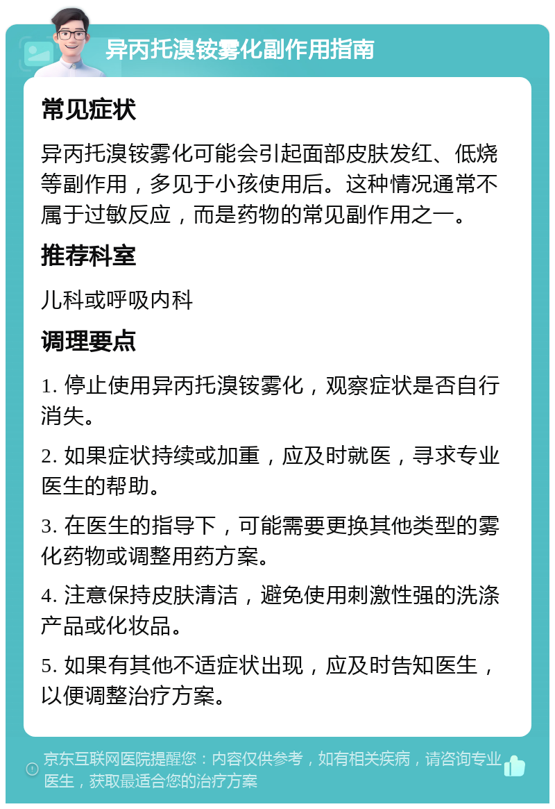 异丙托溴铵雾化副作用指南 常见症状 异丙托溴铵雾化可能会引起面部皮肤发红、低烧等副作用，多见于小孩使用后。这种情况通常不属于过敏反应，而是药物的常见副作用之一。 推荐科室 儿科或呼吸内科 调理要点 1. 停止使用异丙托溴铵雾化，观察症状是否自行消失。 2. 如果症状持续或加重，应及时就医，寻求专业医生的帮助。 3. 在医生的指导下，可能需要更换其他类型的雾化药物或调整用药方案。 4. 注意保持皮肤清洁，避免使用刺激性强的洗涤产品或化妆品。 5. 如果有其他不适症状出现，应及时告知医生，以便调整治疗方案。