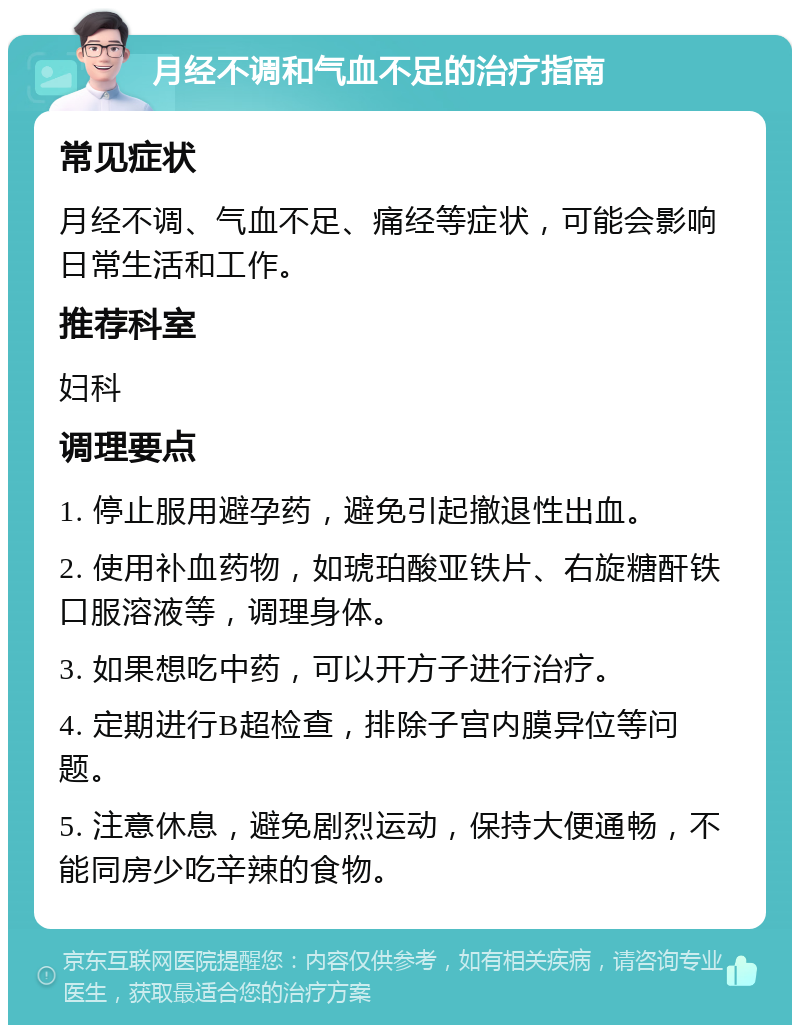 月经不调和气血不足的治疗指南 常见症状 月经不调、气血不足、痛经等症状，可能会影响日常生活和工作。 推荐科室 妇科 调理要点 1. 停止服用避孕药，避免引起撤退性出血。 2. 使用补血药物，如琥珀酸亚铁片、右旋糖酐铁口服溶液等，调理身体。 3. 如果想吃中药，可以开方子进行治疗。 4. 定期进行B超检查，排除子宫内膜异位等问题。 5. 注意休息，避免剧烈运动，保持大便通畅，不能同房少吃辛辣的食物。