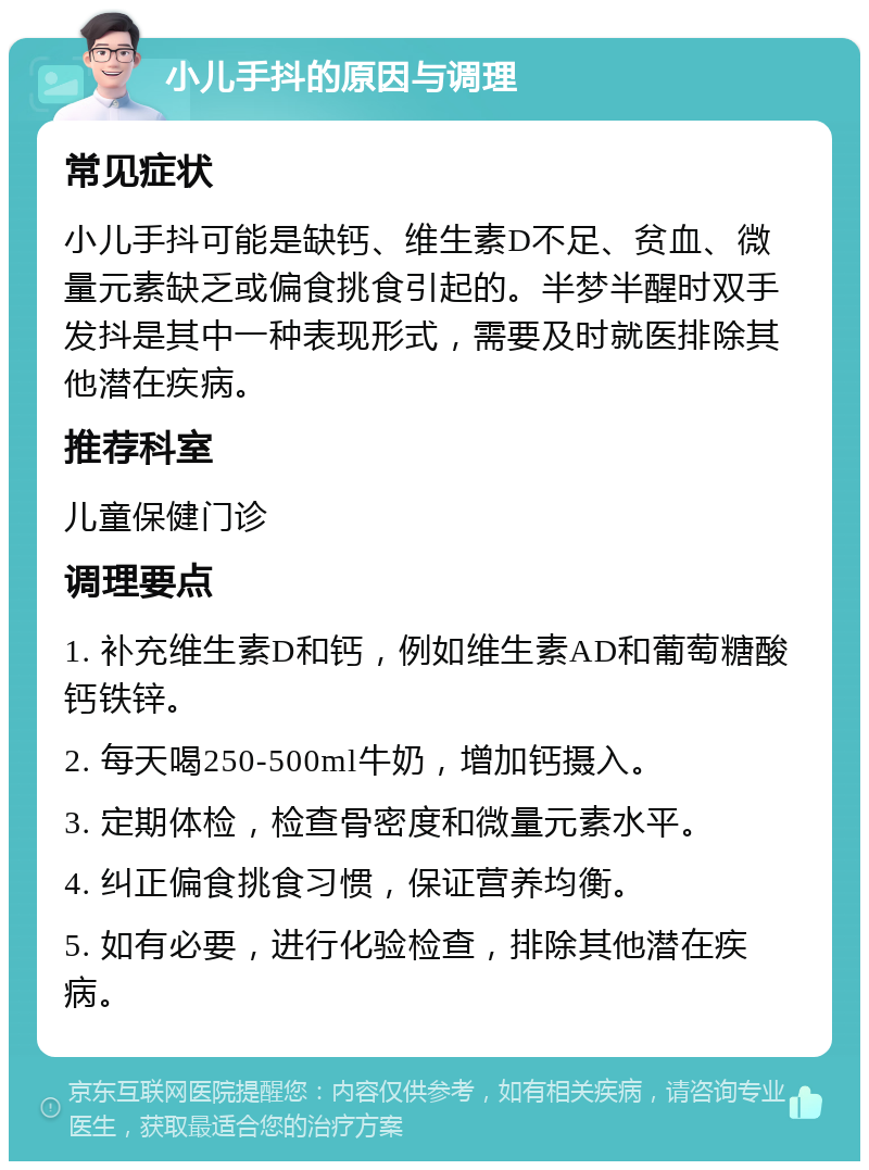 小儿手抖的原因与调理 常见症状 小儿手抖可能是缺钙、维生素D不足、贫血、微量元素缺乏或偏食挑食引起的。半梦半醒时双手发抖是其中一种表现形式，需要及时就医排除其他潜在疾病。 推荐科室 儿童保健门诊 调理要点 1. 补充维生素D和钙，例如维生素AD和葡萄糖酸钙铁锌。 2. 每天喝250-500ml牛奶，增加钙摄入。 3. 定期体检，检查骨密度和微量元素水平。 4. 纠正偏食挑食习惯，保证营养均衡。 5. 如有必要，进行化验检查，排除其他潜在疾病。