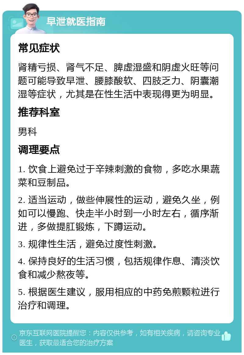 早泄就医指南 常见症状 肾精亏损、肾气不足、脾虚湿盛和阴虚火旺等问题可能导致早泄、腰膝酸软、四肢乏力、阴囊潮湿等症状，尤其是在性生活中表现得更为明显。 推荐科室 男科 调理要点 1. 饮食上避免过于辛辣刺激的食物，多吃水果蔬菜和豆制品。 2. 适当运动，做些伸展性的运动，避免久坐，例如可以慢跑、快走半小时到一小时左右，循序渐进，多做提肛锻炼，下蹲运动。 3. 规律性生活，避免过度性刺激。 4. 保持良好的生活习惯，包括规律作息、清淡饮食和减少熬夜等。 5. 根据医生建议，服用相应的中药免煎颗粒进行治疗和调理。