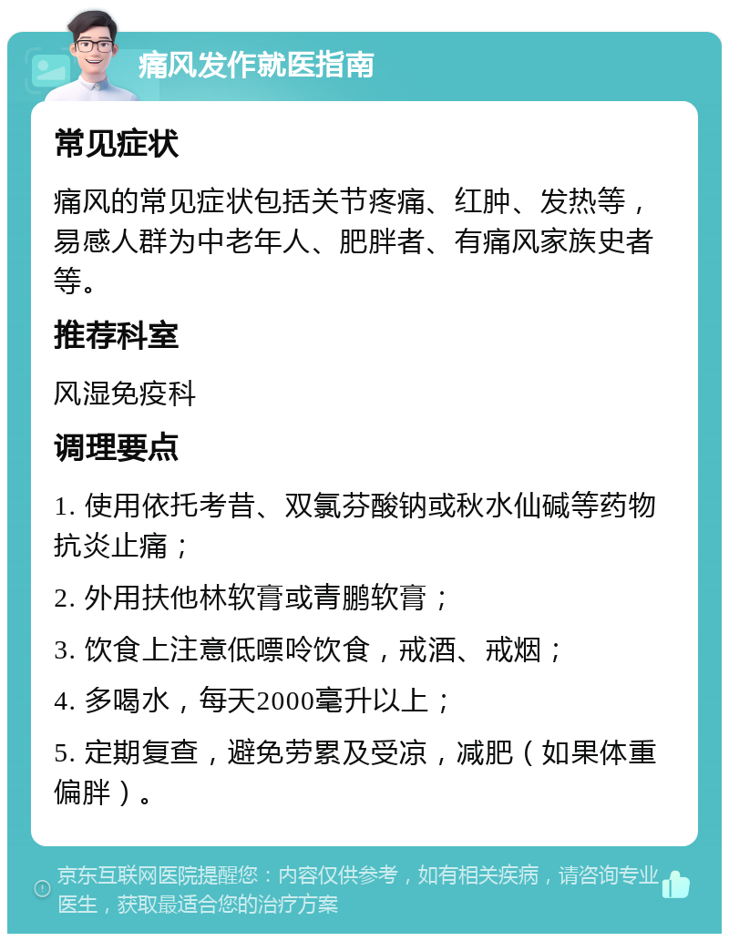 痛风发作就医指南 常见症状 痛风的常见症状包括关节疼痛、红肿、发热等，易感人群为中老年人、肥胖者、有痛风家族史者等。 推荐科室 风湿免疫科 调理要点 1. 使用依托考昔、双氯芬酸钠或秋水仙碱等药物抗炎止痛； 2. 外用扶他林软膏或青鹏软膏； 3. 饮食上注意低嘌呤饮食，戒酒、戒烟； 4. 多喝水，每天2000毫升以上； 5. 定期复查，避免劳累及受凉，减肥（如果体重偏胖）。