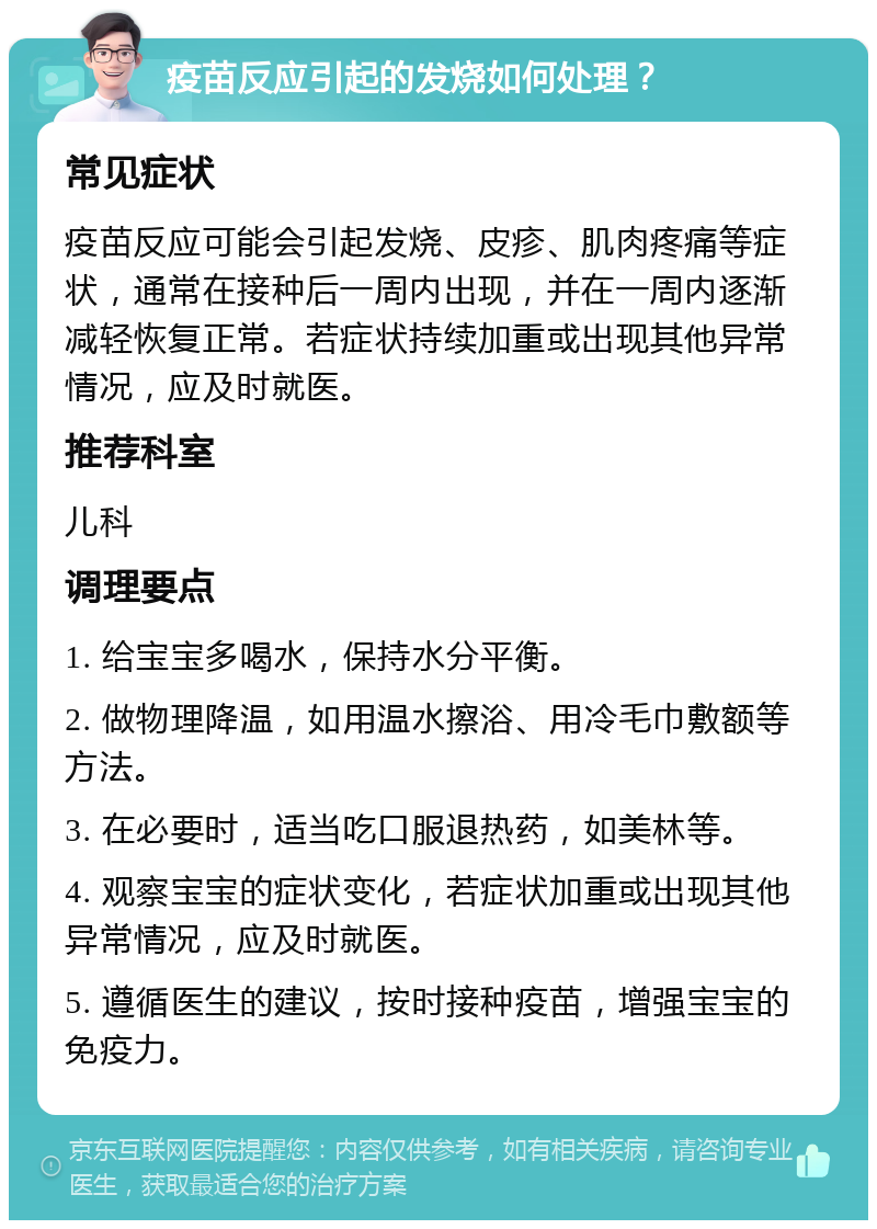 疫苗反应引起的发烧如何处理？ 常见症状 疫苗反应可能会引起发烧、皮疹、肌肉疼痛等症状，通常在接种后一周内出现，并在一周内逐渐减轻恢复正常。若症状持续加重或出现其他异常情况，应及时就医。 推荐科室 儿科 调理要点 1. 给宝宝多喝水，保持水分平衡。 2. 做物理降温，如用温水擦浴、用冷毛巾敷额等方法。 3. 在必要时，适当吃口服退热药，如美林等。 4. 观察宝宝的症状变化，若症状加重或出现其他异常情况，应及时就医。 5. 遵循医生的建议，按时接种疫苗，增强宝宝的免疫力。