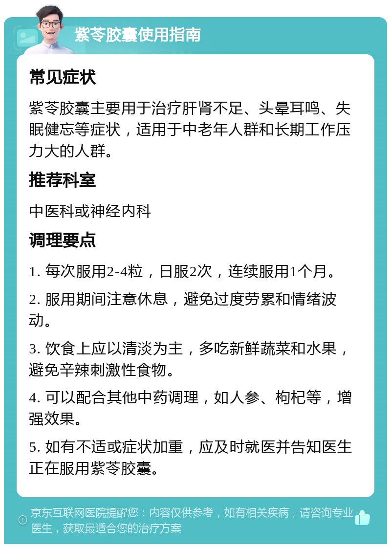 紫苓胶囊使用指南 常见症状 紫苓胶囊主要用于治疗肝肾不足、头晕耳鸣、失眠健忘等症状，适用于中老年人群和长期工作压力大的人群。 推荐科室 中医科或神经内科 调理要点 1. 每次服用2-4粒，日服2次，连续服用1个月。 2. 服用期间注意休息，避免过度劳累和情绪波动。 3. 饮食上应以清淡为主，多吃新鲜蔬菜和水果，避免辛辣刺激性食物。 4. 可以配合其他中药调理，如人参、枸杞等，增强效果。 5. 如有不适或症状加重，应及时就医并告知医生正在服用紫苓胶囊。