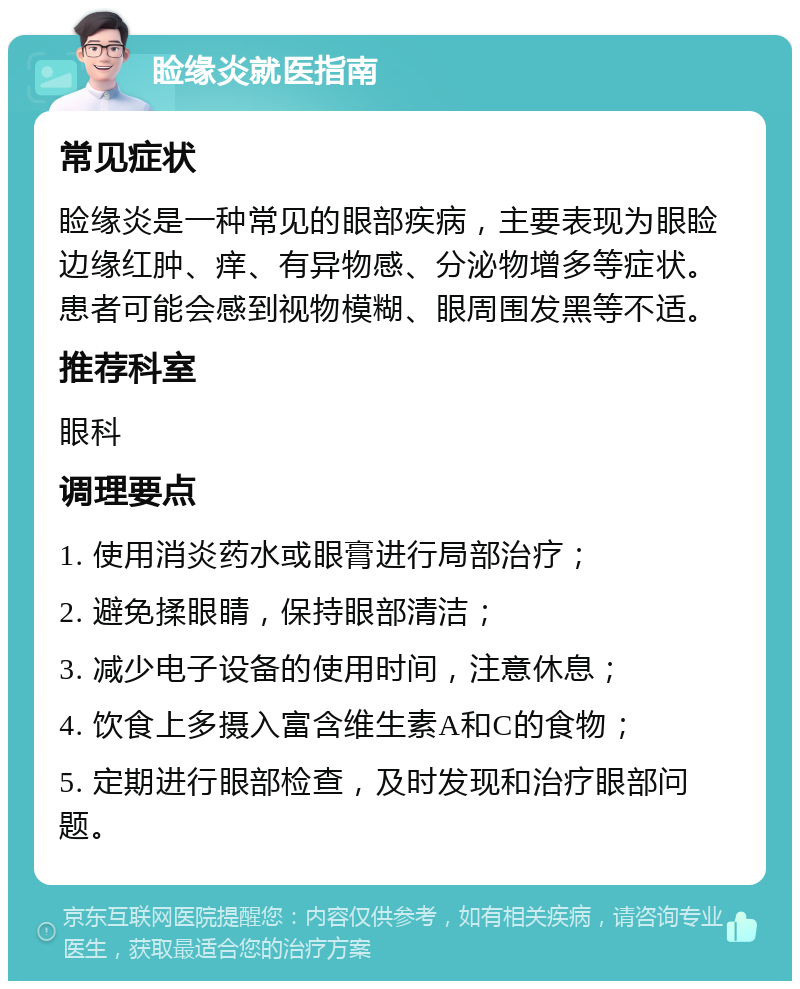 睑缘炎就医指南 常见症状 睑缘炎是一种常见的眼部疾病，主要表现为眼睑边缘红肿、痒、有异物感、分泌物增多等症状。患者可能会感到视物模糊、眼周围发黑等不适。 推荐科室 眼科 调理要点 1. 使用消炎药水或眼膏进行局部治疗； 2. 避免揉眼睛，保持眼部清洁； 3. 减少电子设备的使用时间，注意休息； 4. 饮食上多摄入富含维生素A和C的食物； 5. 定期进行眼部检查，及时发现和治疗眼部问题。