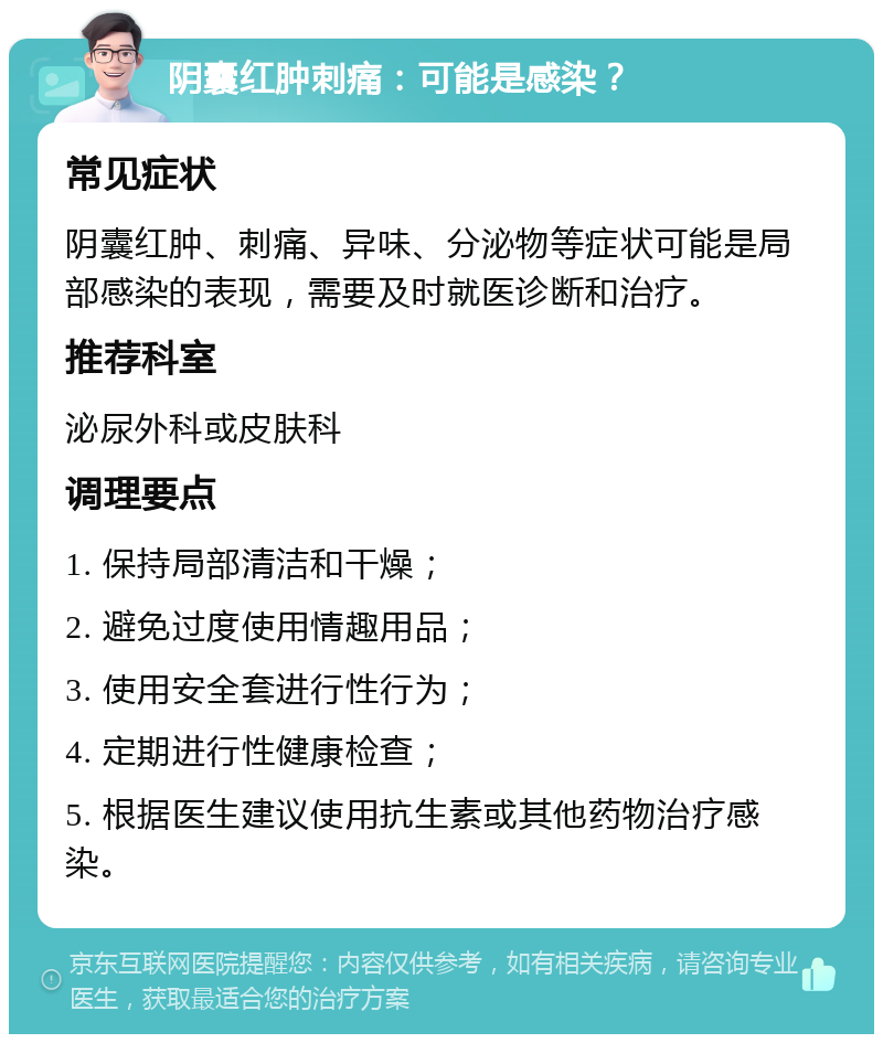 阴囊红肿刺痛：可能是感染？ 常见症状 阴囊红肿、刺痛、异味、分泌物等症状可能是局部感染的表现，需要及时就医诊断和治疗。 推荐科室 泌尿外科或皮肤科 调理要点 1. 保持局部清洁和干燥； 2. 避免过度使用情趣用品； 3. 使用安全套进行性行为； 4. 定期进行性健康检查； 5. 根据医生建议使用抗生素或其他药物治疗感染。