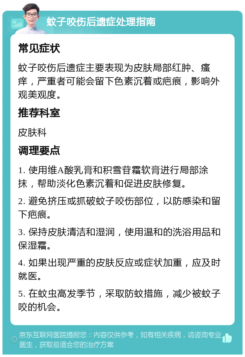 蚊子咬伤后遗症处理指南 常见症状 蚊子咬伤后遗症主要表现为皮肤局部红肿、瘙痒，严重者可能会留下色素沉着或疤痕，影响外观美观度。 推荐科室 皮肤科 调理要点 1. 使用维A酸乳膏和积雪苷霜软膏进行局部涂抹，帮助淡化色素沉着和促进皮肤修复。 2. 避免挤压或抓破蚊子咬伤部位，以防感染和留下疤痕。 3. 保持皮肤清洁和湿润，使用温和的洗浴用品和保湿霜。 4. 如果出现严重的皮肤反应或症状加重，应及时就医。 5. 在蚊虫高发季节，采取防蚊措施，减少被蚊子咬的机会。