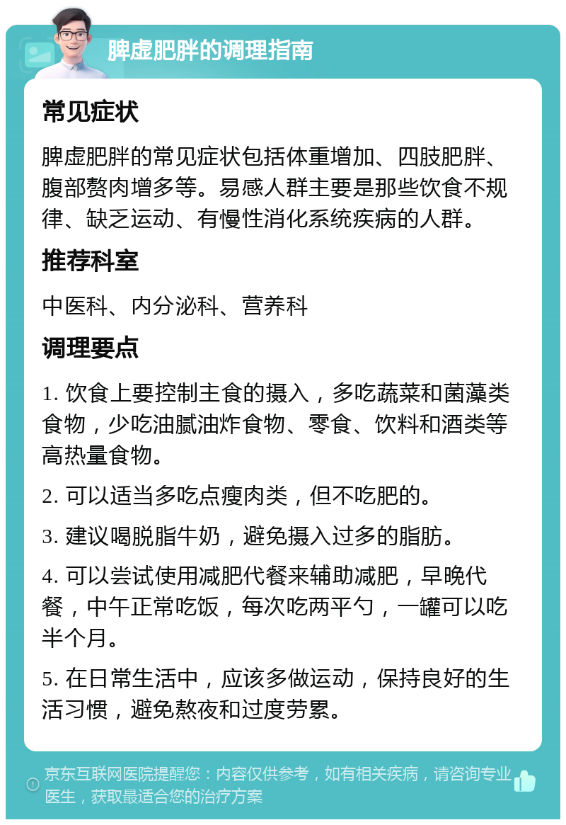 脾虚肥胖的调理指南 常见症状 脾虚肥胖的常见症状包括体重增加、四肢肥胖、腹部赘肉增多等。易感人群主要是那些饮食不规律、缺乏运动、有慢性消化系统疾病的人群。 推荐科室 中医科、内分泌科、营养科 调理要点 1. 饮食上要控制主食的摄入，多吃蔬菜和菌藻类食物，少吃油腻油炸食物、零食、饮料和酒类等高热量食物。 2. 可以适当多吃点瘦肉类，但不吃肥的。 3. 建议喝脱脂牛奶，避免摄入过多的脂肪。 4. 可以尝试使用减肥代餐来辅助减肥，早晚代餐，中午正常吃饭，每次吃两平勺，一罐可以吃半个月。 5. 在日常生活中，应该多做运动，保持良好的生活习惯，避免熬夜和过度劳累。