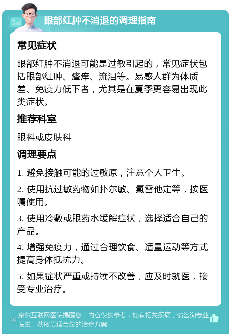 眼部红肿不消退的调理指南 常见症状 眼部红肿不消退可能是过敏引起的，常见症状包括眼部红肿、瘙痒、流泪等。易感人群为体质差、免疫力低下者，尤其是在夏季更容易出现此类症状。 推荐科室 眼科或皮肤科 调理要点 1. 避免接触可能的过敏原，注意个人卫生。 2. 使用抗过敏药物如扑尔敏、氯雷他定等，按医嘱使用。 3. 使用冷敷或眼药水缓解症状，选择适合自己的产品。 4. 增强免疫力，通过合理饮食、适量运动等方式提高身体抵抗力。 5. 如果症状严重或持续不改善，应及时就医，接受专业治疗。