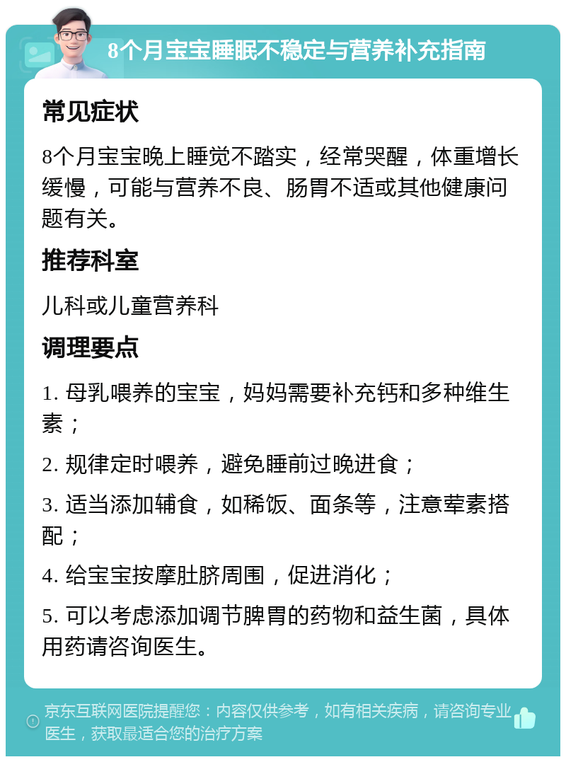 8个月宝宝睡眠不稳定与营养补充指南 常见症状 8个月宝宝晚上睡觉不踏实，经常哭醒，体重增长缓慢，可能与营养不良、肠胃不适或其他健康问题有关。 推荐科室 儿科或儿童营养科 调理要点 1. 母乳喂养的宝宝，妈妈需要补充钙和多种维生素； 2. 规律定时喂养，避免睡前过晚进食； 3. 适当添加辅食，如稀饭、面条等，注意荤素搭配； 4. 给宝宝按摩肚脐周围，促进消化； 5. 可以考虑添加调节脾胃的药物和益生菌，具体用药请咨询医生。