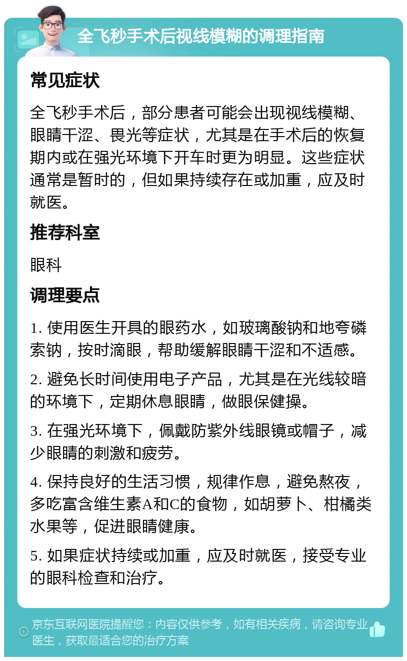 全飞秒手术后视线模糊的调理指南 常见症状 全飞秒手术后，部分患者可能会出现视线模糊、眼睛干涩、畏光等症状，尤其是在手术后的恢复期内或在强光环境下开车时更为明显。这些症状通常是暂时的，但如果持续存在或加重，应及时就医。 推荐科室 眼科 调理要点 1. 使用医生开具的眼药水，如玻璃酸钠和地夸磷索钠，按时滴眼，帮助缓解眼睛干涩和不适感。 2. 避免长时间使用电子产品，尤其是在光线较暗的环境下，定期休息眼睛，做眼保健操。 3. 在强光环境下，佩戴防紫外线眼镜或帽子，减少眼睛的刺激和疲劳。 4. 保持良好的生活习惯，规律作息，避免熬夜，多吃富含维生素A和C的食物，如胡萝卜、柑橘类水果等，促进眼睛健康。 5. 如果症状持续或加重，应及时就医，接受专业的眼科检查和治疗。