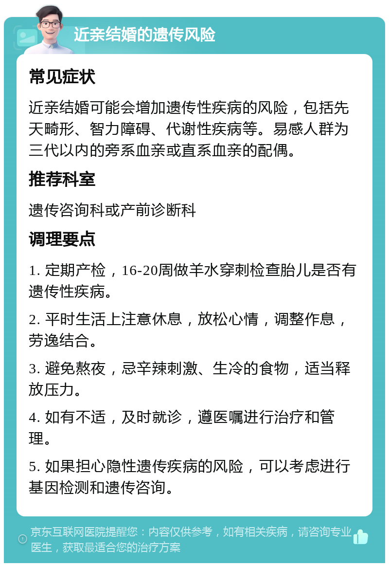 近亲结婚的遗传风险 常见症状 近亲结婚可能会增加遗传性疾病的风险，包括先天畸形、智力障碍、代谢性疾病等。易感人群为三代以内的旁系血亲或直系血亲的配偶。 推荐科室 遗传咨询科或产前诊断科 调理要点 1. 定期产检，16-20周做羊水穿刺检查胎儿是否有遗传性疾病。 2. 平时生活上注意休息，放松心情，调整作息，劳逸结合。 3. 避免熬夜，忌辛辣刺激、生冷的食物，适当释放压力。 4. 如有不适，及时就诊，遵医嘱进行治疗和管理。 5. 如果担心隐性遗传疾病的风险，可以考虑进行基因检测和遗传咨询。