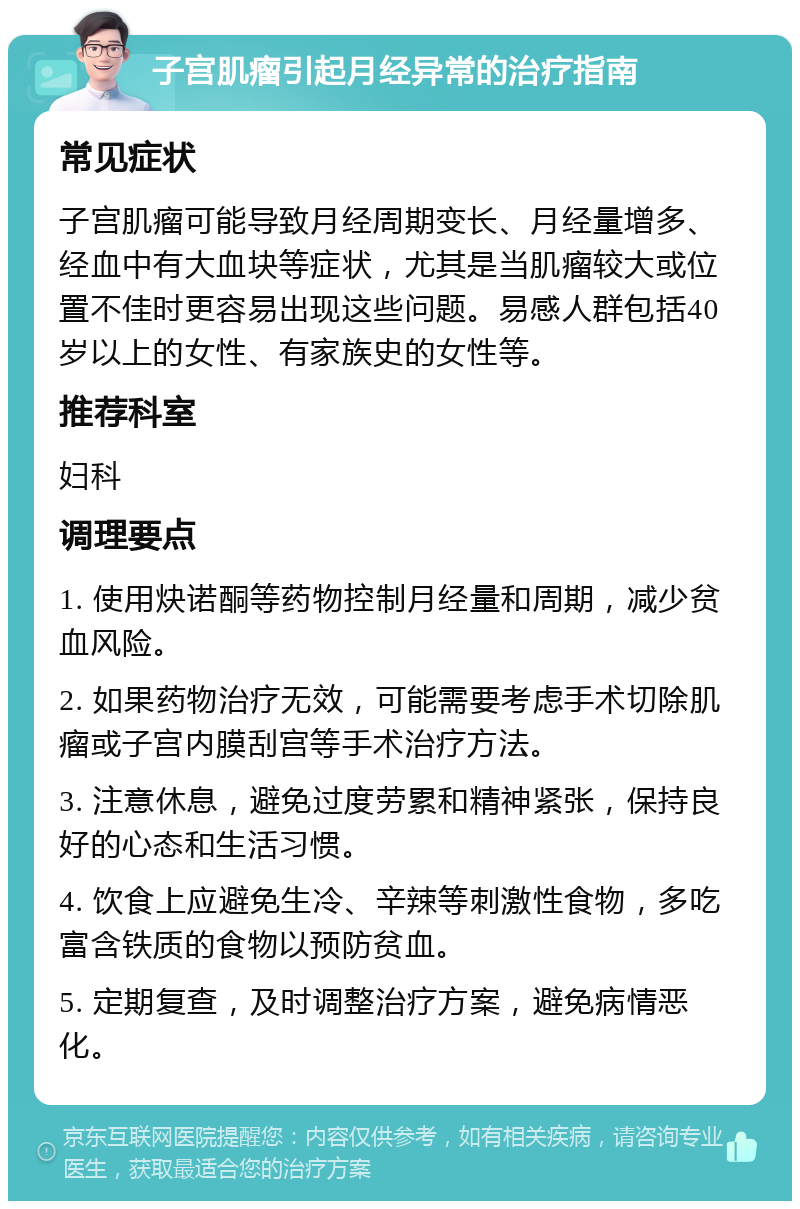 子宫肌瘤引起月经异常的治疗指南 常见症状 子宫肌瘤可能导致月经周期变长、月经量增多、经血中有大血块等症状，尤其是当肌瘤较大或位置不佳时更容易出现这些问题。易感人群包括40岁以上的女性、有家族史的女性等。 推荐科室 妇科 调理要点 1. 使用炔诺酮等药物控制月经量和周期，减少贫血风险。 2. 如果药物治疗无效，可能需要考虑手术切除肌瘤或子宫内膜刮宫等手术治疗方法。 3. 注意休息，避免过度劳累和精神紧张，保持良好的心态和生活习惯。 4. 饮食上应避免生冷、辛辣等刺激性食物，多吃富含铁质的食物以预防贫血。 5. 定期复查，及时调整治疗方案，避免病情恶化。