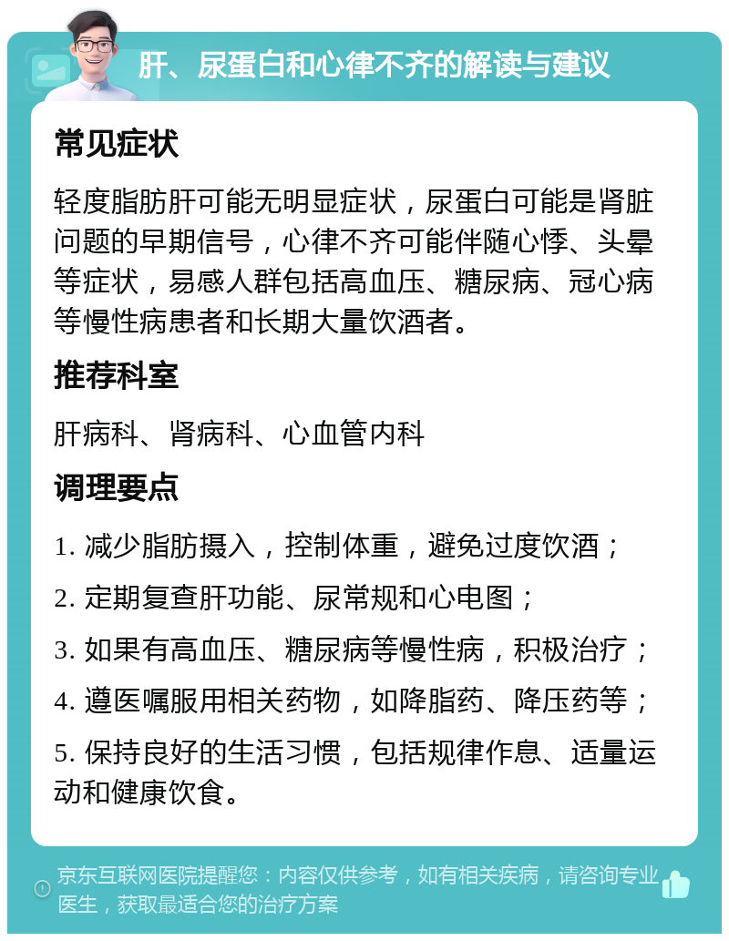 肝、尿蛋白和心律不齐的解读与建议 常见症状 轻度脂肪肝可能无明显症状，尿蛋白可能是肾脏问题的早期信号，心律不齐可能伴随心悸、头晕等症状，易感人群包括高血压、糖尿病、冠心病等慢性病患者和长期大量饮酒者。 推荐科室 肝病科、肾病科、心血管内科 调理要点 1. 减少脂肪摄入，控制体重，避免过度饮酒； 2. 定期复查肝功能、尿常规和心电图； 3. 如果有高血压、糖尿病等慢性病，积极治疗； 4. 遵医嘱服用相关药物，如降脂药、降压药等； 5. 保持良好的生活习惯，包括规律作息、适量运动和健康饮食。