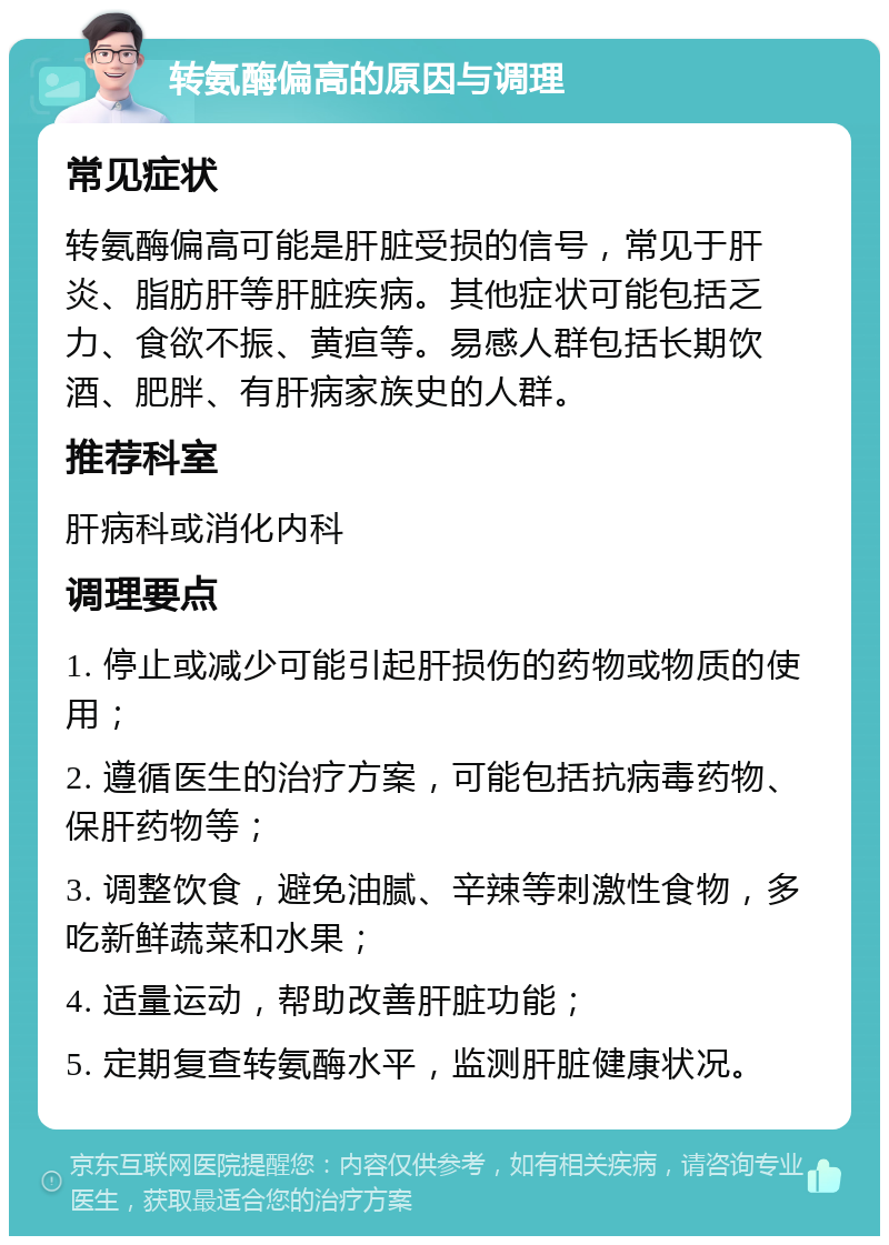 转氨酶偏高的原因与调理 常见症状 转氨酶偏高可能是肝脏受损的信号，常见于肝炎、脂肪肝等肝脏疾病。其他症状可能包括乏力、食欲不振、黄疸等。易感人群包括长期饮酒、肥胖、有肝病家族史的人群。 推荐科室 肝病科或消化内科 调理要点 1. 停止或减少可能引起肝损伤的药物或物质的使用； 2. 遵循医生的治疗方案，可能包括抗病毒药物、保肝药物等； 3. 调整饮食，避免油腻、辛辣等刺激性食物，多吃新鲜蔬菜和水果； 4. 适量运动，帮助改善肝脏功能； 5. 定期复查转氨酶水平，监测肝脏健康状况。