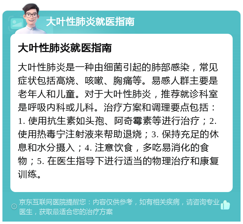 大叶性肺炎就医指南 大叶性肺炎就医指南 大叶性肺炎是一种由细菌引起的肺部感染，常见症状包括高烧、咳嗽、胸痛等。易感人群主要是老年人和儿童。对于大叶性肺炎，推荐就诊科室是呼吸内科或儿科。治疗方案和调理要点包括：1. 使用抗生素如头孢、阿奇霉素等进行治疗；2. 使用热毒宁注射液来帮助退烧；3. 保持充足的休息和水分摄入；4. 注意饮食，多吃易消化的食物；5. 在医生指导下进行适当的物理治疗和康复训练。