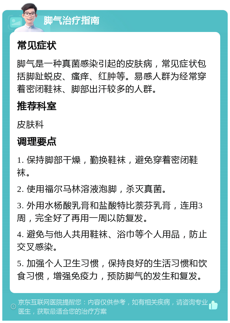 脚气治疗指南 常见症状 脚气是一种真菌感染引起的皮肤病，常见症状包括脚趾蜕皮、瘙痒、红肿等。易感人群为经常穿着密闭鞋袜、脚部出汗较多的人群。 推荐科室 皮肤科 调理要点 1. 保持脚部干燥，勤换鞋袜，避免穿着密闭鞋袜。 2. 使用福尔马林溶液泡脚，杀灭真菌。 3. 外用水杨酸乳膏和盐酸特比萘芬乳膏，连用3周，完全好了再用一周以防复发。 4. 避免与他人共用鞋袜、浴巾等个人用品，防止交叉感染。 5. 加强个人卫生习惯，保持良好的生活习惯和饮食习惯，增强免疫力，预防脚气的发生和复发。