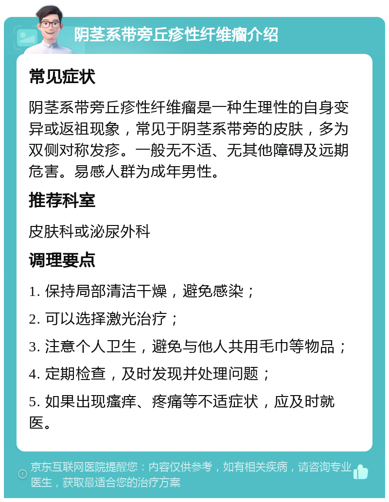 阴茎系带旁丘疹性纤维瘤介绍 常见症状 阴茎系带旁丘疹性纤维瘤是一种生理性的自身变异或返祖现象，常见于阴茎系带旁的皮肤，多为双侧对称发疹。一般无不适、无其他障碍及远期危害。易感人群为成年男性。 推荐科室 皮肤科或泌尿外科 调理要点 1. 保持局部清洁干燥，避免感染； 2. 可以选择激光治疗； 3. 注意个人卫生，避免与他人共用毛巾等物品； 4. 定期检查，及时发现并处理问题； 5. 如果出现瘙痒、疼痛等不适症状，应及时就医。