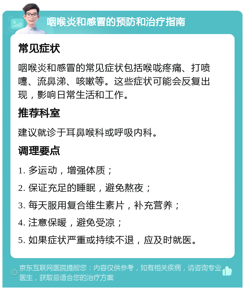 咽喉炎和感冒的预防和治疗指南 常见症状 咽喉炎和感冒的常见症状包括喉咙疼痛、打喷嚏、流鼻涕、咳嗽等。这些症状可能会反复出现，影响日常生活和工作。 推荐科室 建议就诊于耳鼻喉科或呼吸内科。 调理要点 1. 多运动，增强体质； 2. 保证充足的睡眠，避免熬夜； 3. 每天服用复合维生素片，补充营养； 4. 注意保暖，避免受凉； 5. 如果症状严重或持续不退，应及时就医。