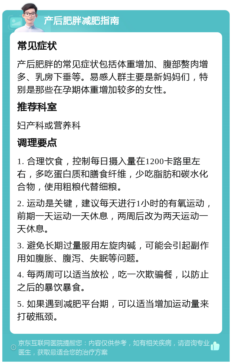 产后肥胖减肥指南 常见症状 产后肥胖的常见症状包括体重增加、腹部赘肉增多、乳房下垂等。易感人群主要是新妈妈们，特别是那些在孕期体重增加较多的女性。 推荐科室 妇产科或营养科 调理要点 1. 合理饮食，控制每日摄入量在1200卡路里左右，多吃蛋白质和膳食纤维，少吃脂肪和碳水化合物，使用粗粮代替细粮。 2. 运动是关键，建议每天进行1小时的有氧运动，前期一天运动一天休息，两周后改为两天运动一天休息。 3. 避免长期过量服用左旋肉碱，可能会引起副作用如腹胀、腹泻、失眠等问题。 4. 每两周可以适当放松，吃一次欺骗餐，以防止之后的暴饮暴食。 5. 如果遇到减肥平台期，可以适当增加运动量来打破瓶颈。